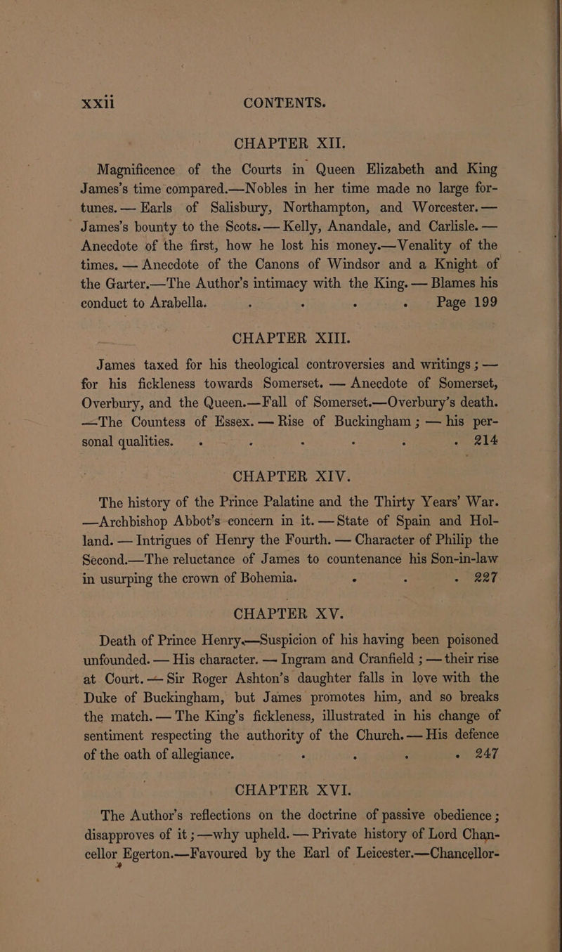 CHAPTER XII. Magnificence of the Courts in Queen Elizabeth and King James’s time compared.—Nobles in her time made no large for- tunes. — Earls of Salisbury, Northampton, and Worcester. — _ James’s bounty to the Scots. — Kelly, Anandale, and Carlisle. — Anecdote of the first, how he lost his money.—Venality of the times. — Anecdote of the Canons of Windsor and a Knight of the Garter.—The Author’s intimacy with the King. — Blames his conduct to Arabella. ; : - - ~ Page 199 CHAPTER XIII. James taxed for his theological controversies and writings ; — for his fickleness towards Somerset. — Anecdote of Somerset, Overbury, and the Queen.—Fall of Somerset.—Overbury’s death. —The Countess of Essex. — Rise of Buckingham ; — his per- sonal qualities. . : : : ; - 214 CHAPTER XIV. The history of the Prince Palatine and the Thirty Years’ War. —Archbishop Abbot’s concern in it.—State of Spain and Hol- land. — Intrigues of Henry the Fourth. — Character of Philip the Second.—The reluctance of James to countenance his Son-in-law in usurping the crown of Bohemia. . - NP eee CHAPTER XV. Death of Prince Henry.—Suspicion of his having been poisoned unfounded. — His character. — Ingram and Cranfield ; — their rise at Court.— Sir Roger Ashton’s daughter falls in love with the Duke of Buckingham, but James promotes him, and so breaks the match. — The King’s fickleness, illustrated in his change of sentiment respecting the authority of the Church.— His defence of the oath of allegiance. ; é : « 247 CHAPTER XVL The Author’s reflections on the doctrine of passive obedience ; disapproves of it ;—-why upheld. — Private history of Lord Chan- cellor Egerton.—Favoured by the Earl of Leicester.—Chancellor- »*