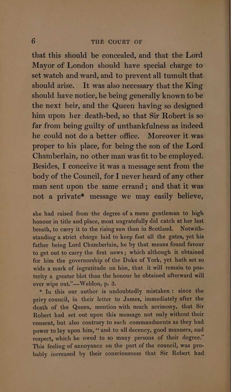 that this should be concealed, and that the Lord Mayor of London should have special charge to set watch and ward, and to prevent all tumult that should arise. It was also necessary that the King should have notice, he being generally known to be the next heir, and the Queen having so designed him upon her death-bed, so that Sir Robert is so far from being guilty of unthankfulness as indeed he could not do a better office. Moreover it was proper to his place, for being the son of the Lord Chamberlain, no other man was fit to be employed. Besides, I conceive it was a message sent from the body of the Council, for I never heard of any other man sent upon the same errand; and that it was not a private* message we may easily believe, she had raised fromthe degree of a mean gentleman to high honour in title and place, most ungratefully did catch at her last breath, to carry it to the rising sun then in Scotland. Notwith- standing a strict charge laid to keep fast all the gates, yet his father being Lord Chamberlain, he by that means found favour to get out to carry the first news; which although it obtained for him the governorship of the Duke of York, yet hath set so wide a mark of ingratitude on him, that it will remain to pos- terity a greater blot than the honour he obtained afterward will ever wipe out.”—Weldon, p. 3. * In this our author is undoubtedly mistaken: since the privy council, in their letter to James, immediately after the death of the Queen, mention with much acrimony, that Sir Robert had set out upon this message not only without their consent, but also contrary to such commandments as they had power to lay upon hin, “ and to all decency, good manners, and respect, which he owed to so many persons of their degree.” This feeling of annoyance on the part of the council, was pro- bably increased by their consciousness that Sir Robert had