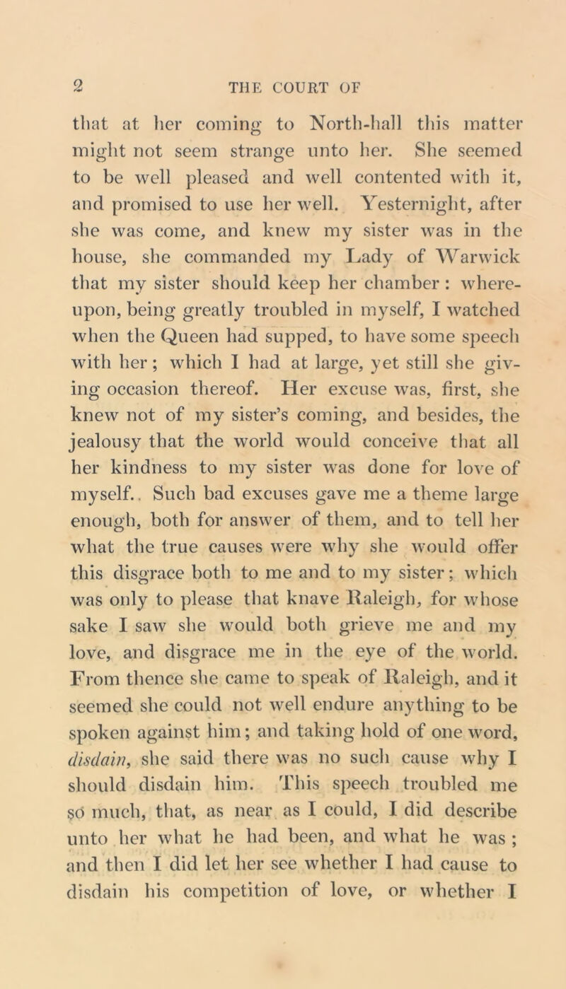 that at her coming to North-hall this matter might not seem strange unto her. She seemed to be well pleased and well contented with it, and promised to use her well. Yesternight, after she was come, and knew my sister was in the house, she commanded my Lady of Warwick that my sister should keep her chamber : where- upon, being greatly troubled in myself, I watched when the Queen had supped, to have some speech with her; which I had at large, yet still she giv- ing occasion thereof. Her excuse was, first, she knew not of my sister’s coming, and besides, the jealousy that the world would conceive that all her kindness to my sister was done for love of myself.. Such bad excuses gave me a theme large enough, both for answer of them, and to tell her what the true causes were why she would offer this disgrace both to me and to my sister; which was only to please that knave Raleigh, for whose sake I saw she would both grieve me and my love, and disgrace me in the eye of the world. From thence she came to speak of Raleigh, and it seemed she could not well endure anything to be spoken against him; and taking hold of one word, disdain, she said there was no such cause why I should disdain him. This speech troubled me so much, that, as near as I could, I did describe unto her what he had been, and what he was ; and then I did let her see whether I had cause to disdain his competition of love, or whether I