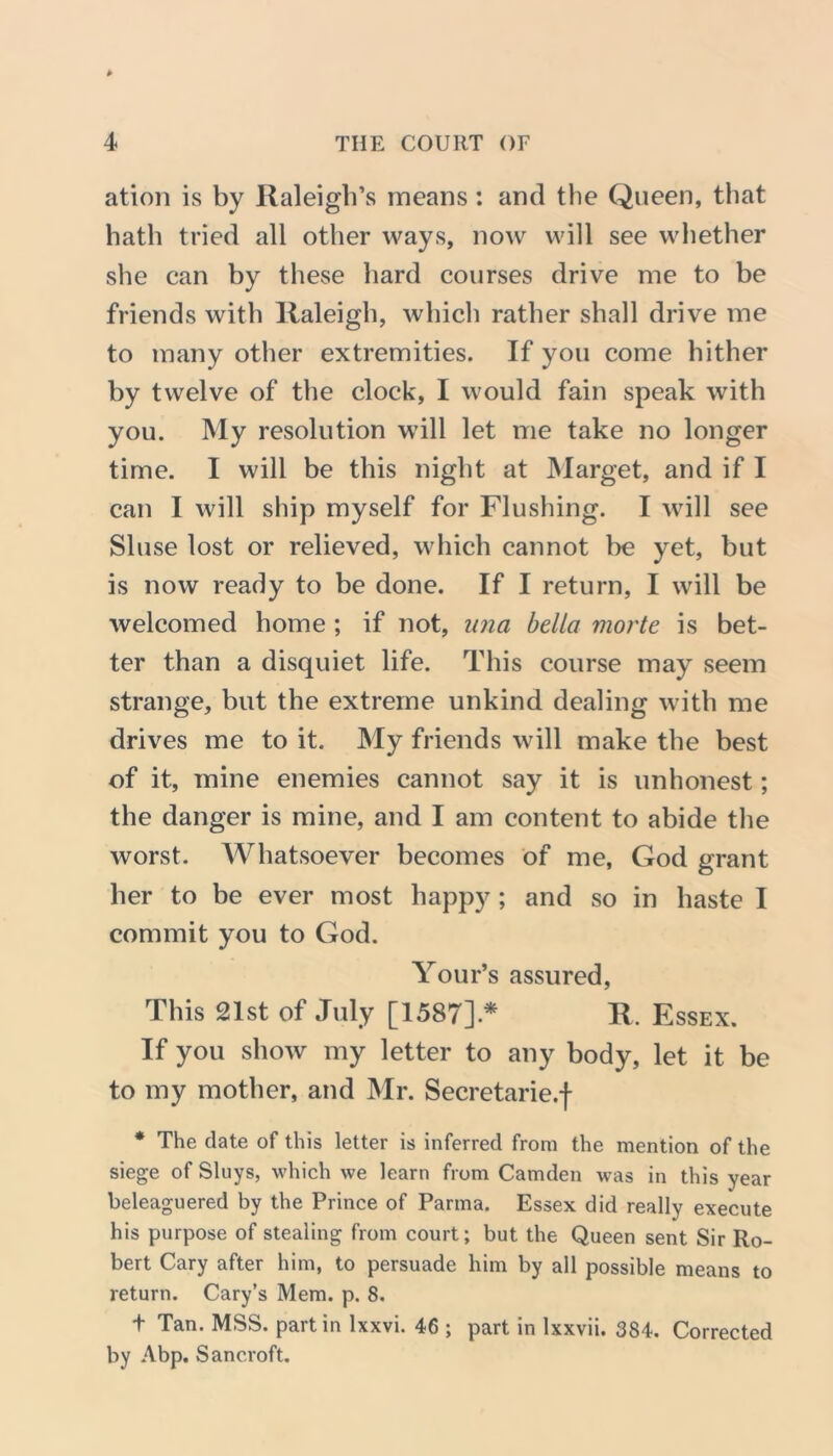 ation is by Raleigh’s means: and the Queen, that hath tried all other ways, now will see whether she can by these hard courses drive me to be friends with Raleigh, which rather shall drive me to many other extremities. If you come hither by twelve of the clock, I would fain speak with you. My resolution will let me take no longer time. I will be this night at Marget, and if I can I will ship myself for Flushing. I will see Sluse lost or relieved, which cannot be yet, but is now ready to be done. If I return, I will be welcomed home ; if not, unci bella morte is bet- ter than a disquiet life. This course may seem strange, but the extreme unkind dealing with me drives me to it. My friends will make the best of it, mine enemies cannot say it is unhonest; the danger is mine, and I am content to abide the worst. Whatsoever becomes of me, God grant her to be ever most happy; and so in haste I commit you to God. Your’s assured, This 21st of July [1587]* R. Essex. If you show my letter to any body, let it be to my mother, and Mr. Secretarie.f * The date of this letter is inferred from the mention of the siege of Sluys, which we learn from Camden was in this year beleaguered by the Prince of Parma. Essex did really execute his purpose of stealing from court; but the Queen sent Sir Ro- bert Cary after him, to persuade him by all possible means to return. Cary’s Mem. p. 8. t Tan. MSS. part in lxxvi. 46 ; part in lxxvii. 384. Corrected by Abp. Sancroft.