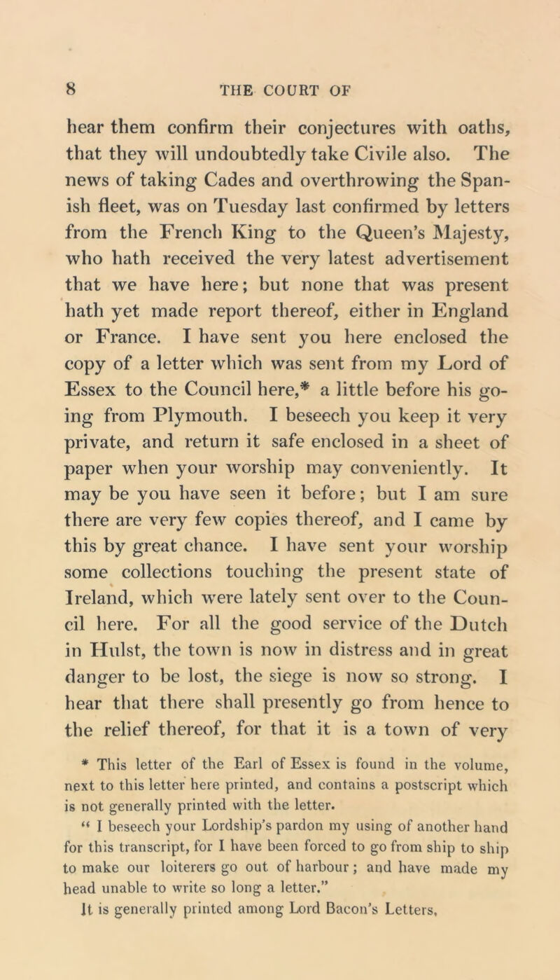 hear them confirm their conjectures with oaths, that they will undoubtedly take Civile also. The news of taking Cades and overthrowing the Span- ish fleet, was on Tuesday last confirmed by letters from the French King to the Queen’s Majesty, who hath received the very latest advertisement that we have here; but none that was present hath yet made report thereof, either in England or France. I have sent you here enclosed the copy of a letter which was sent from my Lord of Essex to the Council here,* a little before his go- ing from Plymouth. I beseech you keep it very private, and return it safe enclosed in a sheet of paper when your worship may conveniently. It may be you have seen it before; but I am sure there are very few copies thereof, and I came by this by great chance. I have sent your worship some collections touching the present state of Ireland, which were lately sent over to the Coun- cil here. For all the good service of the Dutch in Hulst, the town is now in distress and in great danger to be lost, the siege is now so strong. I hear that there shall presently go from hence to the relief thereof, for that it is a town of very * This letter of the Earl of Essex is found in the volume, next to this letter here printed, and contains a postscript which is not generally printed with the letter. “ I beseech your Lordship’s pardon my using of another hand for this transcript, for I have been forced to go from ship to ship to make our loiterers go out of harbour; and have made my head unable to write so long a letter.” It is generally printed among Lord Bacon’s Letters,