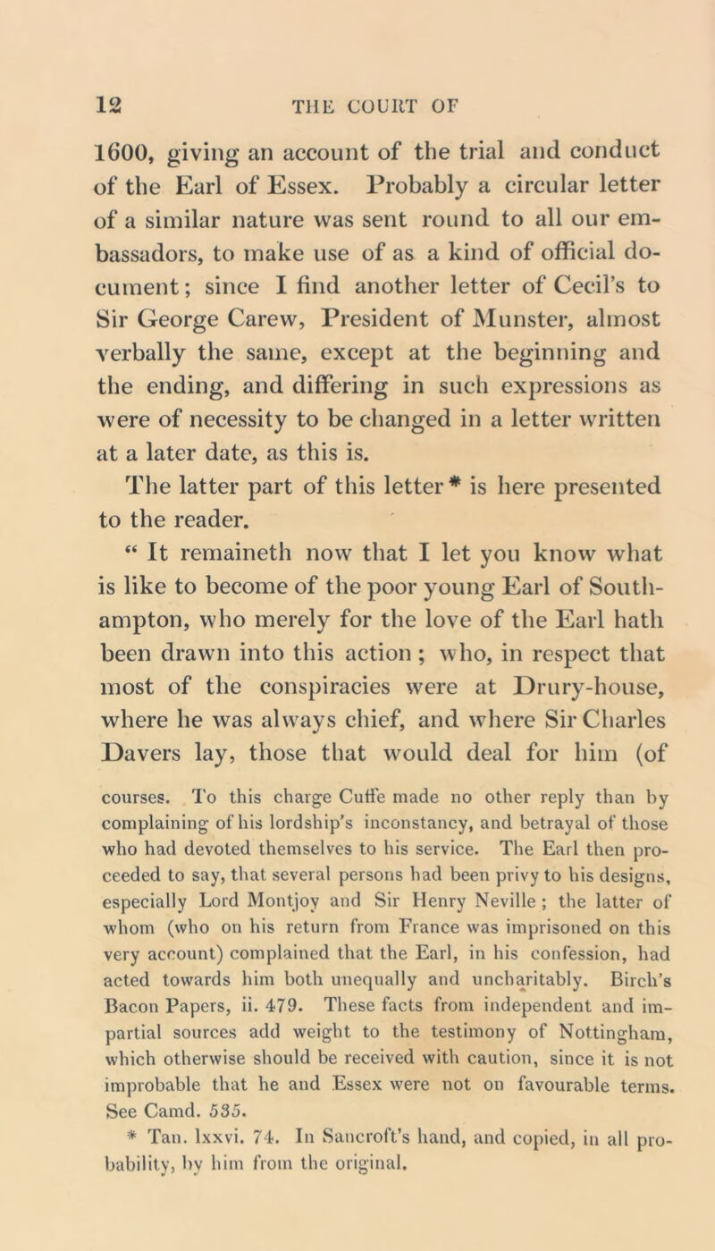 1600, giving an account of the trial and conduct of the Earl of Essex. Probably a circular letter of a similar nature was sent round to all our em- bassadors, to make use of as a kind of official do- cument ; since I find another letter of Cecil’s to Sir George Carew, President of Munster, almost verbally the same, except at the beginning and the ending, and differing in such expressions as were of necessity to be changed in a letter written at a later date, as this is. The latter part of this letter* is here presented to the reader. “ It remaineth now that I let you know what is like to become of the poor young Earl of South- ampton, who merely for the love of the Earl hath been drawn into this action ; who, in respect that most of the conspiracies were at Drury-house, where he was always chief, and where Sir Charles Davers lay, those that would deal for him (of courses. To this charge Cutfe made no other reply than by complaining of his lordship’s inconstancy, and betrayal of those who had devoted themselves to his service. The Earl then pro- ceeded to say, that several persons had been privy to his designs, especially Lord Montjoy and Sir Henry Neville ; the latter of whom (who on his return from France was imprisoned on this very account) complained that the Earl, in his confession, had acted towards him both unequally and uncharitably. Birch’s Bacon Papers, ii. 479. These facts from independent and im- partial sources add weight to the testimony of Nottingham, which otherwise should be received with caution, since it is not improbable that he and Essex were not on favourable terms. See Camd. 535. * Tan. lxxvi. 74. In Sancroft’s hand, and copied, in all pro- bability, by him from the original.