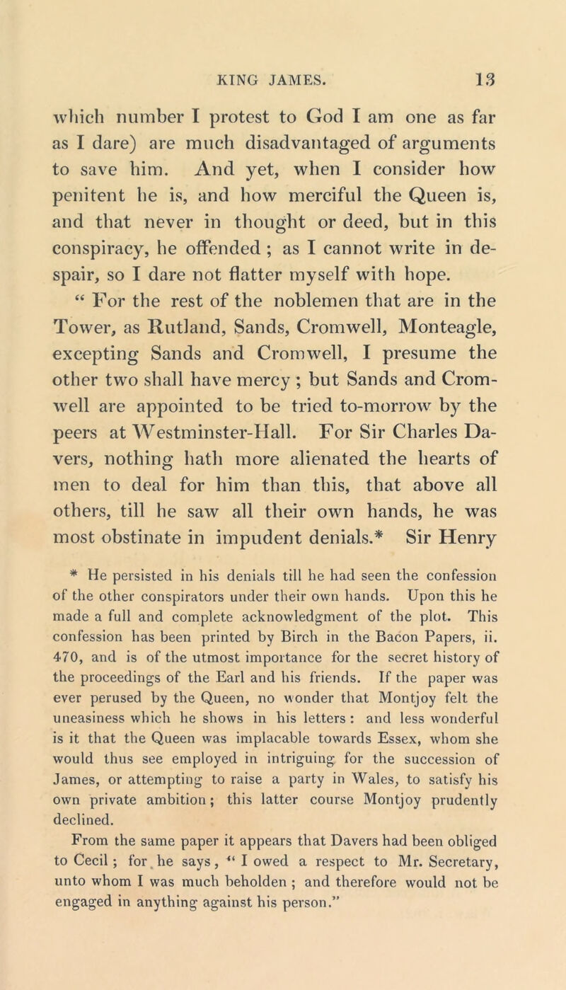 which number I protest to God I am one as far as I dare) are much disadvantaged of arguments to save him. And yet, when I consider how penitent he is, and how merciful the Queen is, and that never in thought or deed, but in this conspiracy, he offended ; as I cannot write in de- spair, so I dare not flatter myself with hope. “ For the rest of the noblemen that are in the Tower, as Rutland, Sands, Cromwell, Monteagle, excepting Sands and Cromwell, I presume the other two shall have mercy ; but Sands and Crom- well are appointed to be tried to-morrow by the peers at Westminster-Hall. For Sir Charles Da- vers, nothing hath more alienated the hearts of men to deal for him than this, that above all others, till he saw all their own hands, he was most obstinate in impudent denials.* Sir Henry * He persisted in his denials till he had seen the confession of the other conspirators under their own hands. Upon this he made a full and complete acknowledgment of the plot. This confession has been printed by Birch in the Bacon Papers, ii. 470, and is of the utmost importance for the secret history of the proceedings of the Earl and his friends. If the paper was ever perused by the Queen, no wonder that Montjoy felt the uneasiness which he shows in his letters : and less wonderful is it that the Queen was implacable towards Essex, whom she would thus see employed in intriguing for the succession of James, or attempting to raise a party in Wales, to satisfy his own private ambition; this latter course Montjoy prudently declined. From the same paper it appears that Davers had been obliged to Cecil; for lie says, 41 I owed a respect to Mr. Secretary, unto whom I was much beholden ; and therefore would not be engaged in anything against his person.”