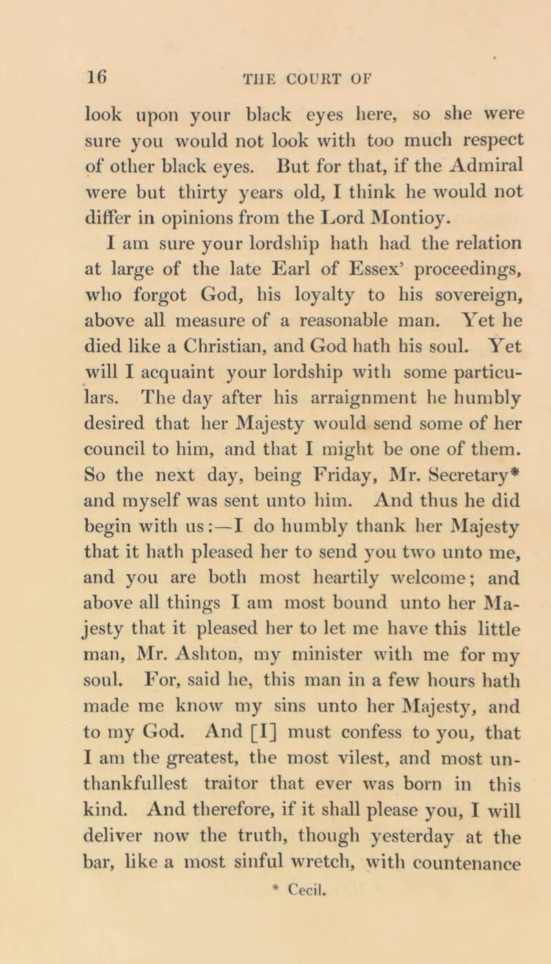 look upon your black eyes here, so she were sure you would not look with too much respect of other black eyes. But for that, if the Admiral were but thirty years old, I think he would not differ in opinions from the Lord Montioy. I am sure your lordship hath had the relation at large of the late Earl of Essex’ proceedings, who forgot God, his loyalty to his sovereign, above all measure of a reasonable man. Yet he died like a Christian, and God hath his soul. Yet will I acquaint your lordship with some particu- lars. The day after his arraignment he humbly desired that her Majesty would send some of her council to him, and that I might be one of them. So the next day, being Friday, Mr. Secretary* and myself was sent unto him. And thus he did begin with us:—I do humbly thank her Majesty that it hath pleased her to send you two unto me, and you are both most heartily welcome; and above all things I am most bound unto her Ma- jesty that it pleased her to let me have this little man, Mr. Ashton, my minister with me for my soul. For, said he, this man in a few hours hath made me know my sins unto her Majesty, and to my God. And [I] must confess to you, that I am the greatest, the most vilest, and most un- thankfullest traitor that ever was born in this kind. And therefore, if it shall please you, I will deliver now the truth, though yesterday at the bar, like a most sinful wretch, with countenance Cecil.