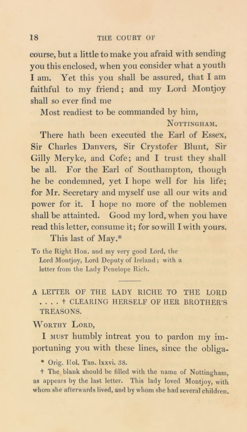 course, but a little to make you afraid with sending you this enclosed, when you consider what a youth I am. Yet this you shall be assured, that I am faithful to my friend; and my Lord Montjoy shall so ever find me Most readiest to be commanded by him, Nottingham. There hath been executed the Earl of Essex, Sir Charles Danvers, Sir Crystofer Blunt, Sir Gilly Meryke, and Cofe; and I trust they shall be all. For the Earl of Southampton, though he be condemned, yet I hope well for his life; for Mr. Secretary and myself use all our wits and power for it. I hope no more of the noblemen shall be attainted. Good my lord, when you have read this letter, consume it; for so will I with yours. This last of May.* To the Right Hon. and my very good Lord, the Lord Montjoy, Lord Deputy of Ireland ; with a letter from the Lady Penelope Rich. A LETTER OF THE LADY RICHE TO THE LORD . . . . t CLEARING HERSELF OF HER BROTHER’S TREASONS. Worthy Lord, I must humbly intreat you to pardon my im- portuning you with these lines, since the obliga- * Orig. Hoi. Tan. Ixxvi. 38. + The blank should be filled with the name of Nottingham, as appears by the last letter. This lady loved Montjoy, with whom she afterwards lived, and by whom she had several children.