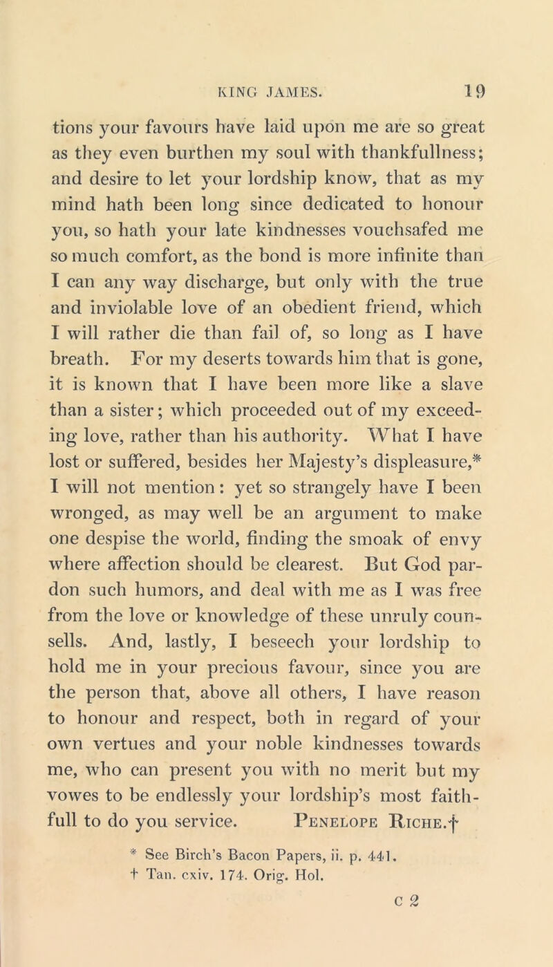 tions your favours have laid upon me are so great as they even burthen my soul with thankfullness; and desire to let your lordship know, that as my mind hath been long since dedicated to honour you, so hath your late kindnesses vouchsafed me so much comfort, as the bond is more infinite than I can any way discharge, but only with the true and inviolable love of an obedient friend, which I will rather die than fail of, so long as I have breath. For my deserts towards him that is gone, it is known that I have been more like a slave than a sister; which proceeded out of my exceed- ing love, rather than his authority. What I have lost or suffered, besides her Majesty’s displeasure,* I will not mention: yet so strangely have I been wronged, as may well be an argument to make one despise the world, finding the smoak of envy where affection should be clearest. But God par- don such humors, and deal with me as I was free from the love or knowledge of these unruly coun- sells. And, lastly, I beseech your lordship to hold me in your precious favour, since you are the person that, above all others, I have reason to honour and respect, both in regard of your own vertues and your noble kindnesses towards me, who can present you with no merit but my vowes to be endlessly your lordship’s most faith- full to do you service. Penelope BacHE.f * See Birch’s Bacon Papers, ii. p. 441. t Tan. cxiv. 174. Orig. Hoi.