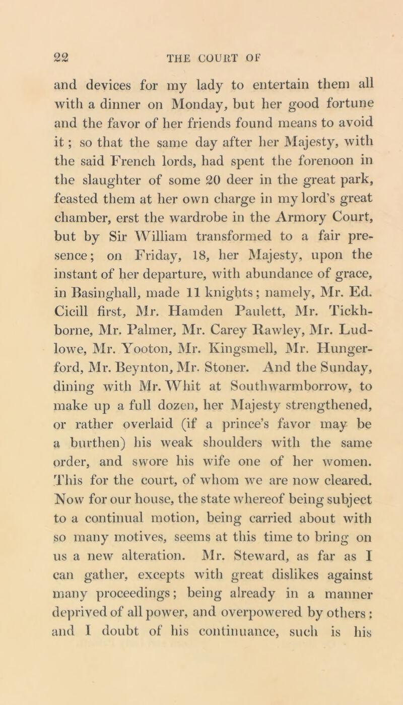 and devices for my lady to entertain them all with a dinner on Monday, but her good fortune and the favor of her friends found means to avoid it; so that the same day after her Majesty, with the said French lords, had spent the forenoon in the slaughter of some 20 deer in the great park, feasted them at her own charge in my lord’s great chamber, erst the wardrobe in the Armory Court, but by Sir William transformed to a fair pre- sence; on Friday, 18, her Majesty, upon the instant of her departure, with abundance of grace, in Basinghall, made 11 knights; namely, Mr. Ed. Cicill first, Mr. Hamden Paulett, Mr. Tickh- borne, Mr. Palmer, Mr. Carey Pawley, Mr. Lud- lowe, Mr. Yooton, Mr. Kingsmell, Mr. Hunger- ford, Mr. Beynton, Mr. Stoner. And the Sunday, dining with Mr. Whit at Southwarmborrow, to make up a full dozen, her Majesty strengthened, or rather overlaid (if a prince’s favor may be a burthen) his weak shoulders with the same order, and swore his wife one of her women. This for the court, of whom we are now cleared. Now for our house, the state whereof being subject to a continual motion, being carried about with so many motives, seems at this time to bring on us a new alteration. Mr. Steward, as far as I can gather, excepts with great dislikes against many proceedings; being already in a manner deprived of all power, and overpowered by others: and I doubt of his continuance, such is his