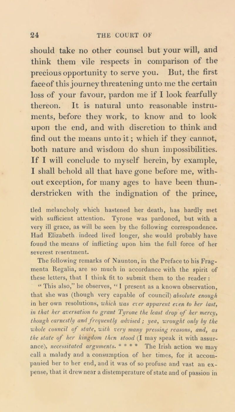 should take no other counsel but your will, and think them vile respects in comparison of the precious opportunity to serve you. But, the first faceof this journey threatening unto me the certain loss of your favour, pardon me if I look fearfully thereon. It is natural unto reasonable instru- ments, before they work, to know and to look upon the end, and with discretion to think and find out the means unto it; which if they cannot, both nature and wisdom do shun impossibilities. If I will conclude to myself herein, by example, I shall behold all that have gone before me, with- out exception, for many ages to have been thun- derstricken with the indignation of the prince, tied melancholy which hastened her death, has hardly met with sufficient attention. Tyrone was pardoned, but with a very ill grace, as will be seen by the following correspondence. Had Elizabeth indeed lived longer, she would probably have found the means of inflicting upon him the full force of her severest resentment. The following remarks of Naunton, in the Preface to his Frag- menta Regalia, are so much in accordance with the spirit of these letters, that I think fit to submit them to the reader : “ This also,” he observes, “ I present as a known observation, that she was (though very capable of council) absolute enough in her own resolutions, which was exer apparent even to her last, in that her aversation to grant Tyrone the least drop of her mercy, though earnestly and frequently advised; yea, wrought only by the whole council of state, with very many pressing reasons, and, as the state of her kingdom then stood (I may speak it with assur- ance), necessitated arguments. * * * * The Irish action we may call a malady and a consumption of her times, for it accom- panied her to her end, and it was of so profuse and vast an ex- pense, that it drew near a distemperature of state and of passion in