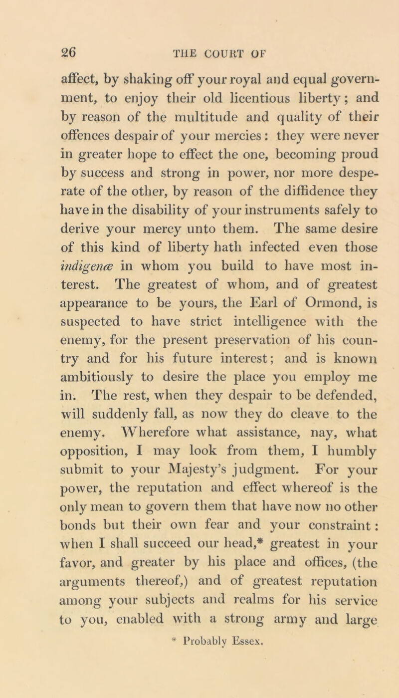 affect, by shaking off your royal and equal govern- ment, to enjoy their old licentious liberty; and by reason of the multitude and quality of their offences despair of your mercies : they were never in greater hope to effect the one, becoming proud by success and strong in power, nor more despe- rate of the other, by reason of the diffidence they have in the disability of your instruments safely to derive your mercy unto them. The same desire of this kind of liberty hath infected even those indigence in whom you build to have most in- terest. The greatest of whom, and of greatest appearance to be yours, the Earl of Ormond, is suspected to have strict intelligence with the enemy, for the present preservation of his coun- try and for his future interest; and is known ambitiously to desire the place you employ me in. The rest, when they despair to be defended, will suddenly fall, as now they do cleave to the enemy. Wherefore what assistance, nay, what opposition, I may look from them, I humbly submit to your Majesty’s judgment. For your power, the reputation and effect whereof is the only mean to govern them that have now no other bonds but their own fear and your constraint: when I shall succeed our head,* greatest in your favor, and greater by his place and offices, (the arguments thereof,) and of greatest reputation among your subjects and realms for his service to you, enabled with a strong army and large * Probably Essex.