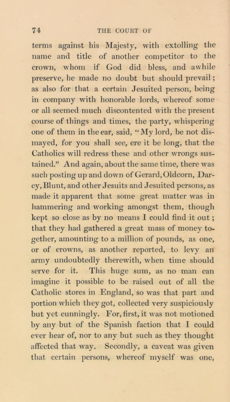 terms against his Majesty, with extolling the name and title of another competitor to the crown, whom if God did bless, and awhile preserve, he made no doubt but should prevail; as also for that a certain Jesuited person, being in company with honorable lords, whereof some or all seemed much discontented with the present course of things and times, the party, whispering one of them in the ear, said, “My lord, be not dis- mayed, for you shall see, ere it be long, that the Catholics will redress these and other wrongs sus- tained.” And again, about the same time, there was such posting up and down of Gerard, Oldcorn, Dar- cy,Blunt, and other Jesuits and Jesuited persons, as made it apparent that some great matter was in hammering and working amongst them, though kept so close as by no means I could find it out; that they had gathered a great mass of money to- gether, amounting to a million of pounds, as one, or of crowns, as another reported, to levy an army undoubtedly therewith, when time should serve for it. This huge sum, as no man can imagine it possible to be raised out of all the Catholic stores in England, so was that part and portion which they got, collected very suspiciously but yet cunningly. For, first, it was not motioned by any but of the Spanish faction that I could ever hear of, nor to any but such as they thought affected that way. Secondly, a caveat was given that certain persons, whereof myself was one,