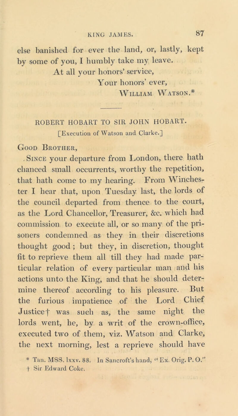 else banished for ever the land, or, lastly, kept by some of you, I humbly take my leave. At all your honors’ service. Your honors’ ever, William Watson.* ROBERT HOBART TO SIR JOHN HOBART. [Execution of Watson and Clarke.] Good Brother, . Since your departure from London, there hath chanced small occurrents, worthy the repetition, that hath come to my hearing. From Winches- ter I hear that, upon Tuesday last, the lords of the council departed from thence to the court, as the Lord Chancellor, Treasurer, &c. which had commission to execute all, or so many of the pri- soners condemned as they in their discretions thought good ; but they, in discretion, thought fit to reprieve them all till they had made par- ticular relation of every particular man and his actions unto the King, and that he should deter- mine thereof according to his pleasure. But the furious impatience of the Lord Chief Justice^ was such as, the same night the lords went, he, by a writ of the crown-office, executed two of them, viz. Watson and Clarke, the next morning, lest a reprieve should have * Tan. MSS. lxxv. 88. In Sancroft’s hand, “ Ex, Orig. P. O.” f Sir Edward Coke.