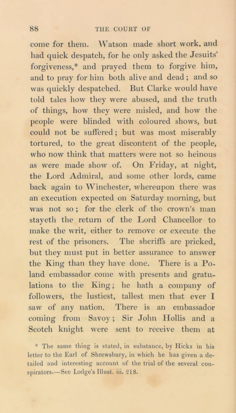 come for them. Watson made short work, and had quick despatch, for he only asked the Jesuits’ forgiveness,* and prayed them to forgive him, and to pray for him both alive and dead ; and so was quickly despatched. But Clarke would have told tales how they were abused, and the truth of things, how they were misled, and how the people were blinded with coloured shows, but could not be suffered; but was most miserably tortured, to the great discontent of the people, who now think that matters were not so heinous as were made show of. On Friday, at night, the Lord Admiral, and some other lords, came back again to Winchester, whereupon there was an execution expected on Saturday morning, but was not so ; for the clerk of the crown’s man stayeth the return of the Lord Chancellor to make the writ, either to remove or execute the rest of the prisoners. The sheriffs are pricked, but they must put in better assurance to answer the King than they have done. There is a Po- land embassador come with presents and gratu- lations to the King; he hath a company of followers, the lustiest, tallest men that ever I saw of any nation. There is an embassador coming from Savoy; Sir John Hollis and a Scotch knight were sent to receive them at * The same thing is stated, in substance, by Hicks in his letter to the Earl of Shrewsbury, in which he has given a de- tailed and interesting account of the trial of the several con- spirators.—See Lodge’s Illust. iii. 218.