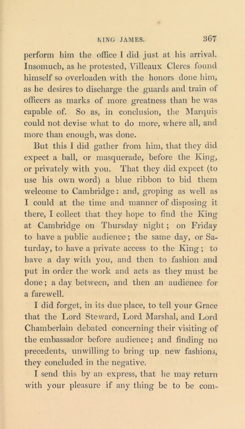 perform him the office I did just at his arrival. Insomuch, as he protested, Villeaux Clercs found himself so overloaden with the honors done him, as he desires to discharge the guards and train of officers as marks of more greatness than he was capable of. So as, in conclusion, the Marquis could not devise what to do more, where all, and more than enough, was done. But this I did gather from him, that they did expect a ball, or masquerade, before the King, or privately with you. That they did expect (to use his own word) a blue ribbon to bid them welcome to Cambridge: and, groping as well as I could at the time and manner of disposing it there, I collect that they hope to find the King at Cambridge on Thursday night; on Friday to have a public audience; the same day, or Sa- turday, to have a private access to the King; to have a day with you, and then to fashion and put in order the work and acts as they must be done; a day between, and then an audience for a farewell. I did forget, in its due place, to tell your Grace that the Lord Steward, Lord Marshal, and Lord Chamberlain debated concerning; their visiting of the embassador before audience; and finding no precedents, unwilling to bring up new fashions, they concluded in the negative. I send this by an express, that he may return with your pleasure if any thing be to be com-