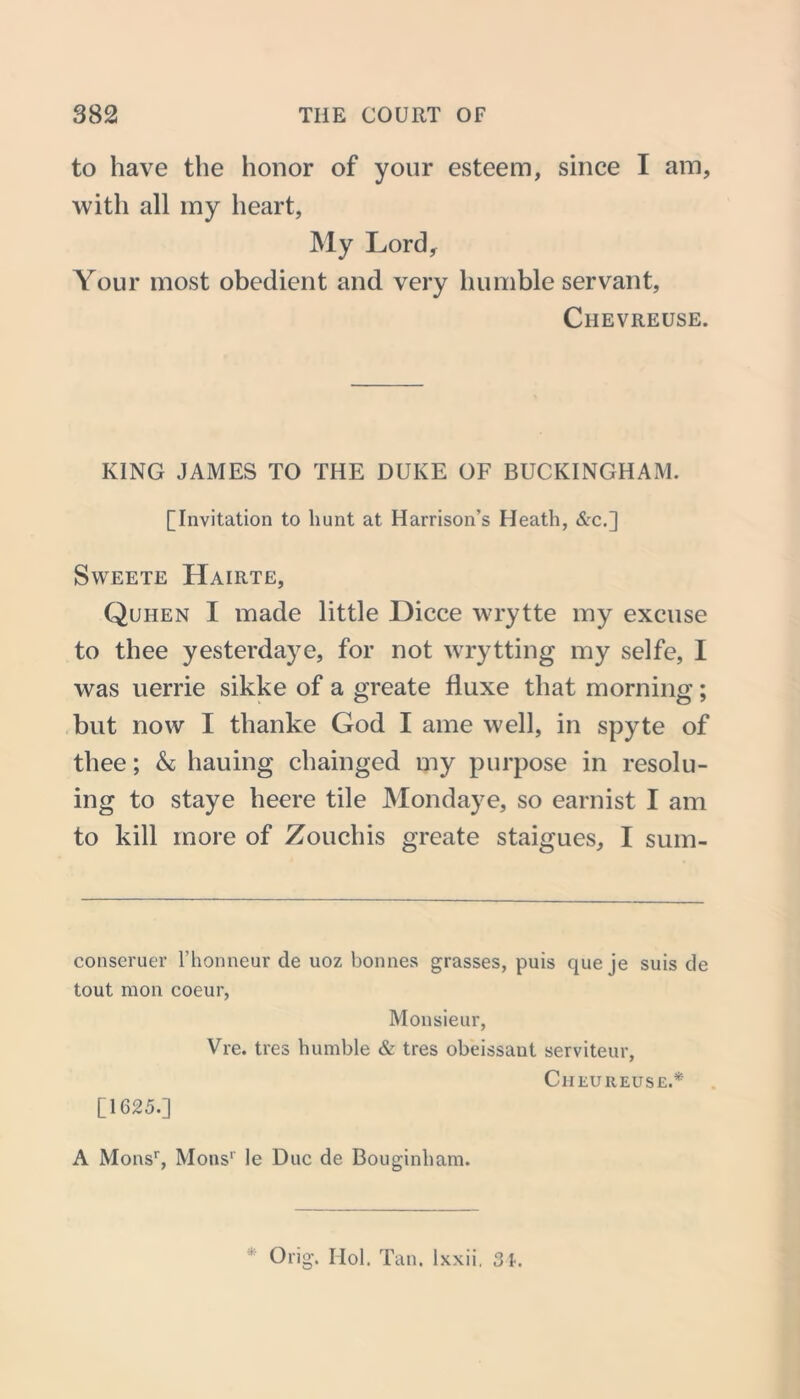 to have the honor of your esteem, since I am, with all my heart, My Lord, Your most obedient and very humble servant, Chevreuse. KING JAMES TO THE DUKE OF BUCKINGHAM. [Invitation to hunt at Harrison’s Heath, &c.] SWEETE HAIRTE, Quhen I made little Dicce wrytte my excuse to thee yesterdaye, for not wrytting my selfe, I was uerrie sikke of a greate fluxe that morning; but now I tlianke God I ame well, in spyte of thee; & hauing chainged my purpose in resolu- ing to staye lieere tile Mondaye, so earnist I am to kill more of Zouchis greate staigues, I sum- conseruer l’honneur de uoz bonnes grasses, puis que je suis de tout mon coeur, Monsieur, Vre. tres humble & tres obeissaut serviteur, CIIEU REUSE.* [1625.] A Monsr, Monsr le Due de Bouginham.