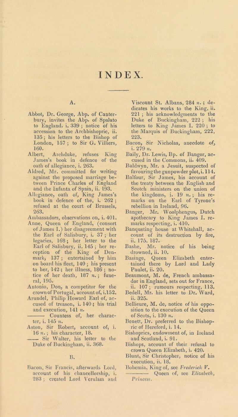 INDEX. A. Abbot, Dr. George, Abp. of Canter- bury, invites the Abp. of Spalato to England, i. 339 ; notice of his accession to the Archbishopric, ii. 135; his letters to the Bishop of London, 157 ; to Sir G. Villiers, 160. Albert, Archduke, refuses King James’s book in defence of the oath of allegiance, i. 263. Aldred, Mr. committed for writing against the proposed marriage be- tween Prince Charles of England and the Infanta of Spain, ii. 193. Allegiance, oath of. King James’s book in defence of the, i. 262 ; refused at the court of Brussels, 263. Ambassadors, observations on, i. 401. Anne, Queen of England, (consort of James I.) her disagreement with the Earl of Salisbury, i. 37 ; her legacies, 168; her letter to the Earl of Salisbury, ii. 145 ; her re- ception of the King of Den- mark, 137 ; entertained by him on board his fleet, 140 ; his present to her, 142; her illness, 186 ; no- tice of her death, 187 n. ; fune- ral, 195. Antonio, Don, a competitor for the crown of Portugal, account of, i.152. Arundel, Philip Howard Earl of, ac- cused of treason, i. 140; his trial and execution, 141 n. Countess of, her charac- ter, i. 145 n. Aston, Sir Robert, account of, i. 16 n.; his character, 18. Sir Walter, his letter to the Duke of Buckingham, ii. 368. B. Bacon, Sir Francis, afterwards Lord, account of his chancellorship, i. 283 ; created Lord Vcrulam and Viscount St. Albans, 284 n.; de- dicates his works to the King, ii. 221 ; his acknowledgments to the Duke of Buckingham, 222 ; his letters to King James I. 220 ; to the Marquis of Buckingham, 222, 223. Bacon, Sir Nicholas, anecdote of, i. 279 n. Baily, Dr. Lewis, Bp. of Bangor, ac- cused in the Commons, ii. 409. Baldwyn, Mr. a Jesuit, suspected of favouring the gunpowder plot, i. 114. Balfour, Sir James, his account of the treaty between the English and Scotch ministers on the union of the kingdoms, i. 19 n. ; his re- marks on the Earl of Tyrone’s rebellion in Ireland, 96. Banger, Mr. Woolphengus, Dutch apothecary to King James I. re- marks respecting, i. 410. Banqueting house at Whitehall, ac- count of its destruction by fire, ii. 175. 187. Bashe, Mr. notice of his being drowned, ii. 10. Basinge, Queen Elizabeth enter- tained there by Lord and Lady Paulet, ii. 20. Beaumont, M. de, French ambassa- dor in England, sets out for France, ii. 107 ; rumours respecting, 113. Bedell, Mr. his letter to Dr. Ward, ii. 325. Bellieure, M. de, notice of his oppo- sition to the execution of the Queen of Scots, i. 130 n. Benett, Dr. preferred to the Bishop- ric of Hereford, i. 14. Bishoprics, endowment of, in Ireland and Scotland, i. 91. Bishops, account of their refusal to crown Queen Elizabeth, i. 420. Blunt, Sir Christopher, notice of his execution, ii. 18. Bohemia, King of, see Frederick V. Queen of, see Elizabeth, Princess.