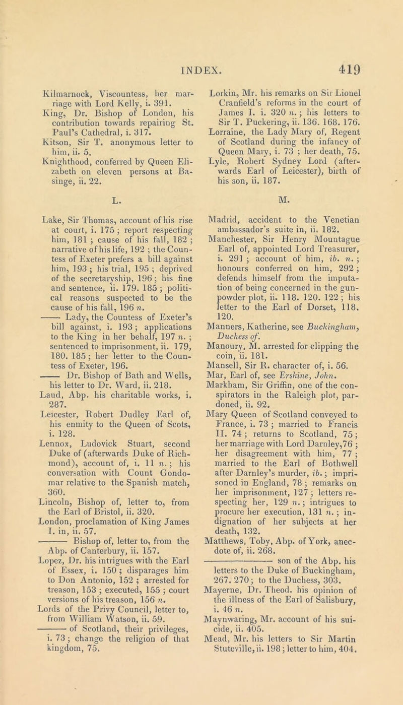 Kilmarnock, Viscountess, her mar- riage with Lord Kelly, i. 391. King, Dr. Bishop of London, his contribution towards repairing St. Paul’s Cathedral, i. 317. Kitson, Sir T. anonymous letter to him, ii. 5. Knighthood, conferred by Queen Eli- zabeth on eleven persons at Ba- singe, ii. 22. L. Lake, Sir Thomas, account of his rise at court, i. 175 ; report respecting him, 181 ; cause of his fall, 182 ; narrative of his life, 192 ; the Coun- tess of Exeter prefers a bill against him, 193 ; his trial, 195 ; deprived of the secretaryship, 196; his fine and sentence, ii. 179. 185; politi- cal reasons suspected to be the cause of his fall, 196 n. Lady, the Countess of Exeter’s bill against, i. 193; applications to the King in her behalf, 197 n. ; sentenced to imprisonment, ii. 179, 180. 185; her letter to the Coun- tess of Exeter, 196. Dr. Bishop of Bath and Wells, his letter to Dr. Ward, ii. 218. Laud, Abp. his charitable works, i. 287. Leicester, Robert Dudley Earl of, his enmity to the Queen of Scots, i. 128. Lennox, Ludovick Stuart, second Duke of (afterwards Duke of Rich- mond), account of, i. 11 n.; his conversation with Count Gondo- mar relative to the Spanish match, 360. Lincoln, Bishop of, letter to, from the Earl of Bristol, ii. 320. London, proclamation of King James I. in, ii. 57. Bishop of, letter to, from the Abp. of Canterbury, ii. 157. Lopez, Dr. his intrigues with the Earl of Essex, i. 150 ; disparages him to Don Antonio, 152 ; arrested for treason, 153 ; executed, 155 ; court versions of his treason, 156 n. Lords of the Privy Council, letter to, from William Watson, ii. 59. of Scotland, their privileges, i. 73 ; change the religion of that kingdom, 75. Lorkin, Mr. his remarks on Sir Lionel Cranfield’s reforms in the court of James I. i. 320 n.; his letters to Sir T. Puckering, ii. 136. 168. 176. Lorraine, the Lady Mary of. Regent of Scotland during the infancy of Queen Mary, i. 73 ; her death, 75. Lyle, Robert Sydney Lord (after- wards Earl of Leicester), birth of his son, ii. 187. M. Madrid, accident to the Venetian ambassador’s suite in, ii. 182. Manchester, Sir Henry Mountague Earl of, appointed Lord Treasurer, i. 291 ; account of him, ib. n. ; honours conferred on him, 292; defends himself from the imputa- tion of being concerned in the gun- powder plot, ii. 118. 120. 122; his letter to the Earl of Dorset, 118. 120. Manners, Katherine, see Buckingham, Duchess of. Manoury, M. arrested for clipping the coin, ii. 181. Mansell, Sir R. character of, i. 56. Mar, Earl of, see Erskine, John. Markham, Sir Griffin, one of the con- spirators in the Raleigh plot, par- doned, ii. 92. Mary Queen of Scotland conveyed to France, i. 73 ; married to Francis II. 74 ; returns to Scotland, 75; her marriage with Lord Darnley,76 ; her disagreement with him, 77 ; married to the Earl of Bothwell after Darnley’s murder, ib.; impri- soned in England, 78 ; remarks on her imprisonment, 127; letters re- specting her, 129 n.; intrigues to procure her execution, 131 n.; in- dignation of her subjects at her death, 132. Matthews, Toby, Abp. of York, anec- dote of, ii. 268. son of the Abp. his letters to the Duke of Buckingham, 267. 270; to the Duchess, 303. Mayerne, Dr. Theod. his opinion of the illness of the Earl of Salisbury, i. 46 n. Maynwaring, Mr. account of his sui- cide, ii. 405. Mead, Mr. his letters to Sir Martin Stuteville, ii. 198; letter to him, 404.