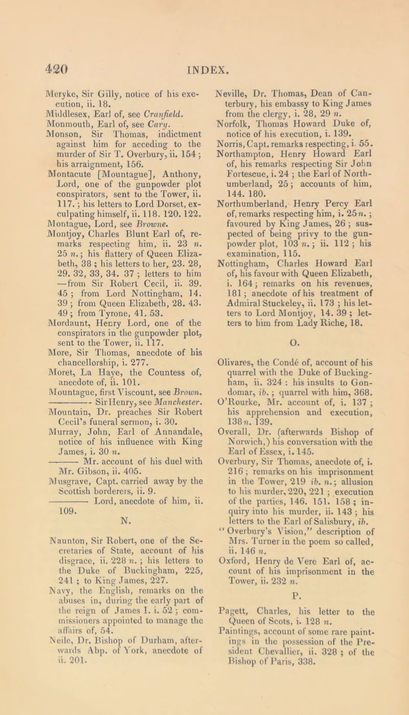 Meryke, Sir Gilly, notice of his exe- cution, ii. 18. Middlesex, Earl of, see Cranfield. Monmouth, Earl of, see Cary. Monson, Sir Thomas, indictment against him for acceding to the murder of Sir T. Overbury, ii. 154 ; his arraignment, 156. Montacute [Mountague], Anthony, Lord, one of the gunpowder plot conspirators, sent to the Tower, ii. 117.; his letters to Lord Dorset, ex- culpating himself, ii. 118. 120.122. Montague, Lord, see Browne. Montjoy, Charles Blunt Earl of, re- marks respecting him, ii. 23 n. 25 n.; his flattery of Queen Eliza- beth, 38 ; his letters to her, 23. 28, 29. 32, 33, 34. 37 ; letters to him —from Sir Robert Cecil, ii. 39. 45 ; from Lord Nottingham, 14. 39 ; from Queen Elizabeth, 28. 43. 49 ; from Tyrone, 41. 53. Mordaunt, Henry Lord, one of the conspirators in the gunpowder plot, sent to the Tower, ii. 117. More, Sir Thomas, anecdote of his chancellorship, i. 277. Moret, La Id aye, the Countess of, anecdote of, ii. 101. Mountague, first Viscount, see Brown. Sir Henry, see Manchester. Mountain, Dr. preaches Sir Robert Cecil’s funeral sermon, i. 30. Murray, John, Earl of Annandale, notice of his influence with King James, i. 30 n. Mr. account of his duel with Mr. Gibson, ii. 405. Musgrave, Capt. carried away by the Scottish borderers, ii. 9. Lord, anecdote of him, ii. 109. N. Naunton, Sir Robert, one of the Se- cretaries of State, account of his disgrace, ii. 228 n. ; his letters to the Duke of Buckingham, 225, 241 ; to King James, 227. Navy, the English, remarks on the abuses in, during the early part of the reign of James I. i. 52 ; com- missioners appointed to manage the affairs of, 54. Neile, Dr. Bishop of Durham, after- wards Abp. of York, anecdote of ii. 201. Neville, Dr. Thomas, Dean of Can- terbury, his embassy to King James from the clergy, i. 28, 29 n. Norfolk, Thomas Howard Duke of, notice of his execution, i. 139. Norris, Capt. remarks respecting, i. 55. Northampton, Henry Howard Earl of, his remarks respecting Sir John Fortescue, i. 24 ; the Earl of North- umberland, 25; accounts of him, 144. 180. Northumberland, Henry Percy Earl of, remarks respecting him, i. 25 n.; favoured by King James, 26 ; sus- pected of being privy to the gun- powder plot, 103 n.; ii. 112; his examination, 115. Nottingham, Charles Howard Earl of, his favour with Queen Elizabeth, i. 164; remarks on his revenues, 181; anecdote of his treatment of Admiral Stuckeley, ii. 173 ; his let- ters to Lord Montjoy, 14. 39 ; let- ters to him from Lady Riche, 18. O. Olivares, the Conde of, account of his quarrel with the Duke of Bucking- ham, ii. 324 : his insults to Gon- domar, ib.; quarrel with him, 368. O’Rourke, Mr. account of, i. 137 ; his apprehension and execution, 138 n. 139. Overall, Dr. (afterwards Bishop of Norwich,) his conversation with the Earl of Essex, i. 145. Overbury, Sir Thomas, anecdote of, i. 216; remarks on his imprisonment in the Tower, 219 ib. n.; allusion to his murder, 220, 221 ; execution of the parties, 146. 151. 158 ; in- quiry into his murder, ii. 143 ; his letters to the Earl of Salisbury, ib. “ Overbury’s Vision,” description of Mrs. Turner in the poem so called, ii. 146 n. Oxford, Henry de Vere Earl of, ac- count of his imprisonment in the Tower, ii. 232 n. P. Pagett, Charles, his letter to the Queen of Scots, i. 128 n. Paintings, account of some rare paint- ings in the possession of the Pre- sident Chevallier, ii. 328 ; of the Bishop of Paris, 338.