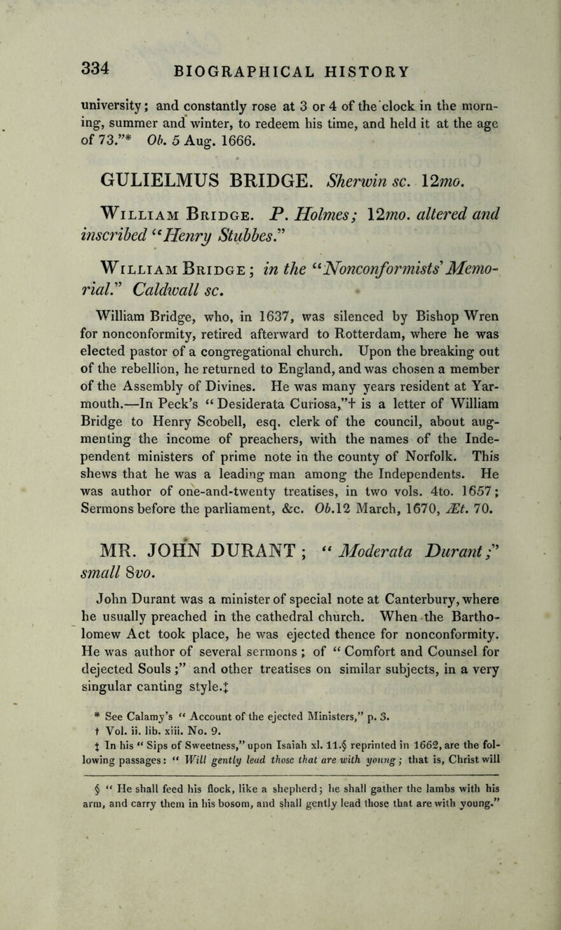 university; and constantly rose at 3 or 4 of the'clock in the morn- ing, summer and winter, to redeem his time, and held it at the age of 73.”* Ob. 5 Aug. 1666. GULIELMUS BRIDGE. Sherwin sc. 12mo. William Bridge. P. Holmes; 12mo. altered and inscribed u Henry Stubbes.” William Bridge ; in the “Nonconformists Memo- rial.” Caldwall sc. William Bridge, who, in 1637, was silenced by Bishop Wren for nonconformity, retired afterward to Rotterdam, where he was elected pastor of a congregational church. Upon the breaking out of the rebellion, he returned to England, and was chosen a member of the Assembly of Divines. He was many years resident at Yar- mouth.—In Peck’s “ Desiderata Curiosa,”+ is a letter of William Bridge to Henry Scobell, esq. clerk of the council, about aug- menting the income of preachers, with the names of the Inde- pendent ministers of prime note in the county of Norfolk. This shews that he was a leading man among the Independents. He was author of one-and-twenty treatises, in two vols. 4to. 1657; Sermons before the parliament, &amp;c. 06.12 March, 1670, Mt. 70. MR. JOHN DURANT ; “ Moderata Durant small 8 vo. John Durant was a minister of special note at Canterbury, where he usually preached in the cathedral church. When the Bartho- lomew Act took place, he was ejected thence for nonconformity. He was author of several sermons ; of “ Comfort and Counsel for dejected Souls ;” and other treatises on similar subjects, in a very singular canting style.J * See Calamy’s “ Account of the ejected Ministers,” p. 3. t Vol. ii. lib. xiii. No. 9. % In his “ Sips of Sweetness,” upon Isaiah xl. ll.§ reprinted in 1662, are the fol- lowing passages: “ Will gently lead those that are with young; that is, Christ will § “ He shall feed his flock, like a shepherd; he shall gather the lambs with his arm, and carry them in his bosom, and shall gently lead those that are with young.”