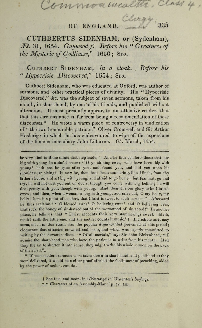 CifrPW' Uw, # ^»wflss*»awSif%; CUTHBERTUS SIDENHAM, or (Sydenham), JEt. 31, 1654. Gaywood f. Before his “ Greatness of the Mysterie of Godlinessf 1656 ; 8vo. Cuthbert Sidenham, in a cloak. Before his “Hypocrisie Discovered1654; 8vo. Cuthbert Sidenham, who was educated at Oxford, was author of sermons, and other practical pieces of divinity. His “ Hypocrisie Discovered,” &amp;c. was the subject of seven sermons, taken from his mouth, in short hand, by one of his friends, and published without alteration. It must presently appear, to an attentive reader, that that this circumstance is far from being a recommendation of these discourses.* He wrote a warm piece of controversy in vindication of “ the two honourable patriots,” Oliver Cromwell and Sir Arthur Haslerig; in which he has endeavoured to wipe off the aspersions of the famous incendiary John Lilburne. Ob. March, 1654. be very kind to those saints that step aside.” And he thus comforts those that are big with young in a sinful sense : “ O ye sinning ewes, who have been big with young! hath not he gone after you, and found you, and laid you upon his shoulders, rejoicing? It may be, thou hast been wandering, like Dinah, from thy father’s house, and art big with young, and afraid to go home; but fear not, go and try, he wiil not cast you out of doors, though you come with big bellies; he will deal gently with you, though with young. And then it is our glory to be Christ’s ewes; and then, when a woman is big with young, and cries out, O my belly, my belly! here is a point of comfort, that Christ is sweet to such persons.” Afterward he thus exclaims : “ O blessed ewes ! O believing ewes! and O believing bees, that suck the honey of sin-haired out of the wormwood of sin acted!” In another place, he tells us, that “ Christ accounts their very stammerings sweet. Meih, meih ! saith the little one, and the mother counts it music.”t Incredible as it may seem, much in this strain was the popular eloquence that prevailed at this period; eloquence that attracted crowded audiences, and which was eagerly committed to writing by the devout scribes. “ Of all mortals,” says Sir John Birkenhead, “ I admire the short-hand men who have the patience to write from his mouth. Had they the art to shorten it into sense, they might write his whole sermon on the back of their nail.”}: * If some modern sermons were taken down in short-hand, and published as they were delivered, it would be a clear proof of what the foolishness of preaching, aided by the power of action, can do. t See this, and more, in L’Estrange’s “ Dissenter’s Sayings.' $ “ Character of an Assembly-Man,” p. 17,18.
