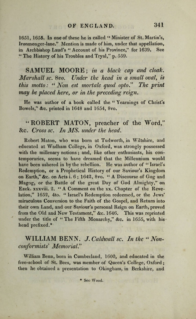 1651, 1655. In one of these he is called “ Minister of St. Martin’s, Ironmonger-lane.” Mention is made of him, under that appellation, in Archbishop Laud’s “ Account of his Province,” for 1639. See “ The History of his Troubles and Tryal,” p. 559. SAMUEL MOORE; in a black cap and cloak. Marshall sc, 8vo. Under the head in a small oval, is this motto: u Non est mortale quod opto” The print may be placed here, or in the preceding reign. He was author of a book called the “ Yearnings of Christ’s Bowels,” &amp;c. printed in 1648 and 1654, 8vo. “ ROBERT MATON, preacher of the Word,” &amp;c. Cross sc. In MS, under the head. Robert Maton, who was born at Tudworth, in Wiltshire, and educated at Wadham College, in Oxford, was strongly possessed with the millenary notions; and, like other enthusiasts, his con- temporaries, seems to have dreamed that the Millennium would have been ushered in by the rebellion. He was author of “ Israel’s Redemption, or a Prophetical History of our Saviour’s Kingdom on Earth,” &amp;c. on Acts i. 6 ; 1642, 8vo. “ A Discourse of Gog and Magog, or the Battle of the great Day of God Almighty,” on Ezek. xxxviii. 2.  A Comment on the xx. Chapter of the Reve- lation,” 1652, 4to. “ Israel’s Redemption redeemed, or the Jews’ miraculous Conversion to the Faith of the Gospel, and Return into their own Land, and our Saviour’s personal Reign on Earth, proved from the Old and New Testament,” &amp;c. 1646. This was reprinted under the title of “ The Fifth Monarchy,” &amp;c. in 1655, with his head prefixed.* WILLIAM BENN. J. Caldivall sc. In the “ Non- conformists’ Memorial.” William Benn, born in Cumberland, 1600, and educated in the free-school of St. Bees, was member of Queen’s College, Oxford ; then he obtained a presentation to Okingham* in Berkshire, and * See Wood.