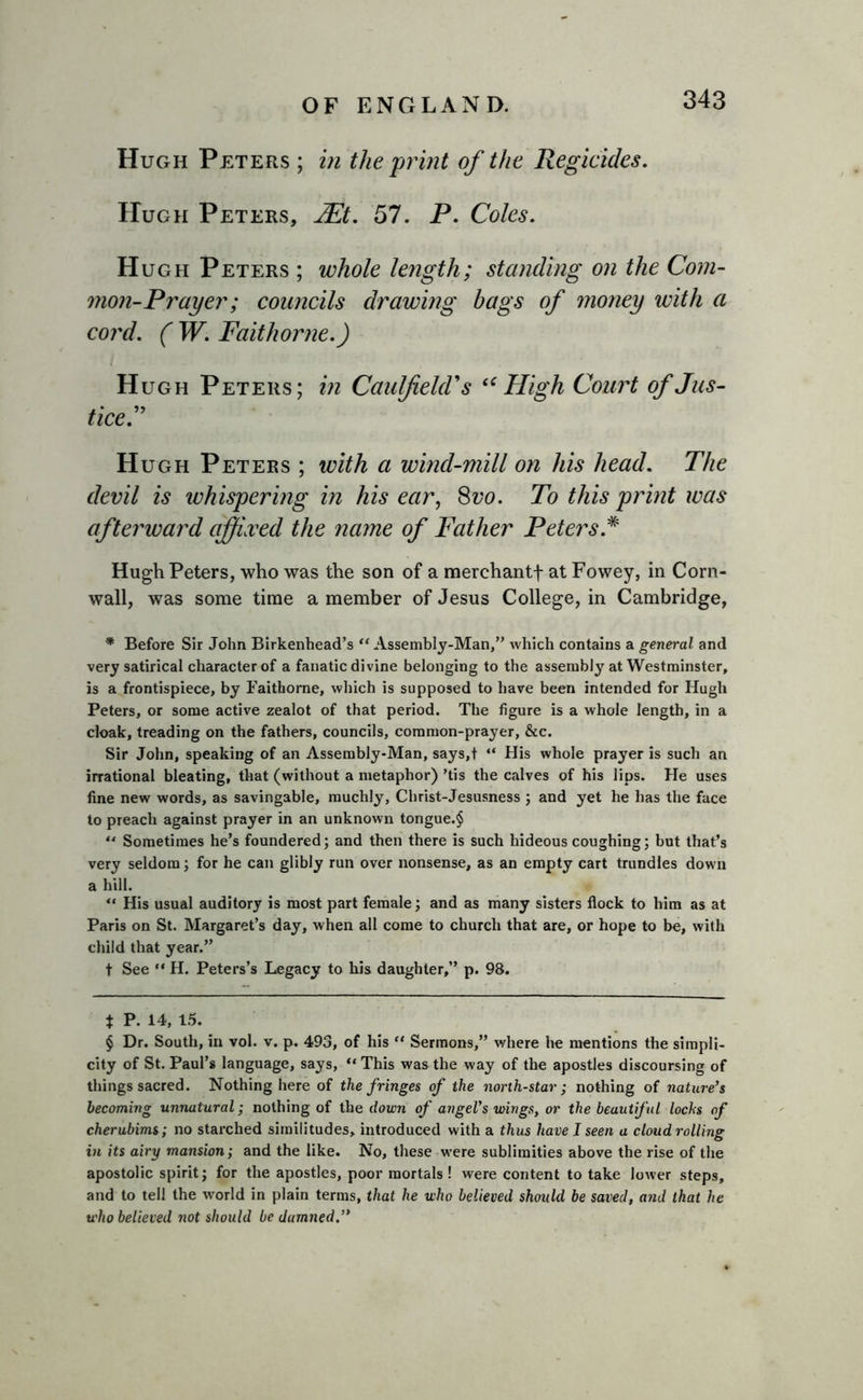 Hugh Peters ; in the print of the Regicides. Hugh Peters, H?t. 57. P. Coles. Hugh Peters ; whole length; standing on the Com- mon-Prayer; councils drawing bags of money with a cord. ( W. Faithorne.) Hugh Peters; in Caulfield's “High Court of Jus- tice. Hugh Peters ; with a wind-mill on his head. The devil is whispering in his ear, 8vo. To this print was afterward affixed the name of Father Peters.* Hugh Peters, who was the son of a merchant! at Fowey, in Corn- wall, was some time a member of Jesus College, in Cambridge, * Before Sir John Birkenhead’s “ Assembly-Man,” which contains a general and very satirical character of a fanatic divine belonging to the assembly at Westminster, is a frontispiece, by Faithorne, which is supposed to have been intended for Hugh Peters, or some active zealot of that period. The figure is a whole length, in a cloak, treading on the fathers, councils, common-prayer, &amp;c. Sir John, speaking of an Assembly-Man, says,t “ His whole prayer is such an irrational bleating, that (without a metaphor) ’tis the calves of his lips. He uses fine new words, as savingable, muchly, Christ-Jesusness ; and yet he has the face to preach against prayer in an unknown tongue.§ *4 Sometimes he’s foundered; and then there is such hideous coughing; but that’s very seldom; for he can glibly run over nonsense, as an empty cart trundles down a hill. “ His usual auditory is most part female; and as many sisters flock to him as at Paris on St. Margaret’s day, when all come to church that are, or hope to be, with child that year.” t See “ H. Peters’s Legacy to his daughter,” p. 98. t P. 14, 15. § Dr. South, in vol. v. p. 493, of his “ Sermons,” where ire mentions the simpli- city of St. Paul’s language, says, “ This was the way of the apostles discoursing of things sacred. Nothing here of the fringes of the north-star; nothing of nature’s becoming unnatural; nothing of the down of angel’s wings, or the beautiful lochs of cherubims; no starched similitudes, introduced with a thus have I seen a cloud rolling in its airy mansion; and the like. No, these were sublimities above the rise of the apostolic spirit; for the apostles, poor mortals ! were content to take lower steps, and to tell the world in plain terms, that he who believed should be saved, and that he who believed not should be damned.”