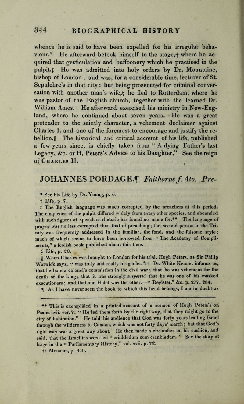 whence he is said to have been expelled for his irregular beha- viour.* He afterward betook himself to the stage, f where he ac- quired that gesticulation and buffoonery which he practised in the pulpit.J He was admitted into holy orders by Dr. Mountaine, bishop of London ; and was, for a considerable time, lecturer of St. Sepulchre’s in that city : but being prosecuted for criminal conver- sation with another man’s wife,$ he fled to Rotterdam, where he was pastor of the English church, together with the learned Dr. William Ames. He afterward exercised his ministry in New-Eng- land, where he continued about seven years. He was a great pretender to the saintly character, a vehement declaimer against Charles I. and one of the foremost to encourage and justify the re- bellion.|| The historical and critical account of his life, published a few years since, is chiefly taken from “ A dying Father’s last Legacy, &amp;c. or H. Peters’s Advice to his Daughter.” See the reign of Charles II. ( JOHANNES PORDAGE.1T Faithornef. 4to. Pre- * See his Life by Dr. Young, p. 6. t Life, p. 7. J Tiie English language was much corrupted by the preachers at this period. The eloquence of the pulpit differed widely from every other species, and abounded with such figures of speech as rhetoric has found no name for.** The language of prayer was no less corrupted than that of preaching; the second person in the Tri- nity was frequently addressed in the familiar, the fond, and the fulsome style; much of which seems to have been borrowed from “ The Academy of Compli- ments,” a foolish book published about this time. § Life, p. 20. jj When Charles was brought to London for his trial, Hugh Peters, as Sir Philip Warwick says, “ was truly and really his gaoler.”tt Dr. White Kennet informs us, that he bore a colonel’s commission in the civil war; that he was vehement for the death of the king ; that it was strongly suspected that he was one of his masked executioners ; and that one Hulet was the other.—“ Register,” &amp;c. p. 277. 284. ^1 As I have never seen the book to which this head belongs, I am in doubt as ** This is exemplified in a printed account of a sermon of Hugh Peters’s on Psalm cvii. ver. 7. “ He led them forth by the right way, that they might go to the city of habitation.” He told his audience that God was forty years leading Israel through the wilderness to Canaan, which was not forty days’ march; but that God’s right way was a great way about. He then made a circumflex on his cushion, and said, that the Israelites were led “ crinkledum cum crankledum.” See the story at large in the “ Parliamentary History,” vol. xxii. p. 72. tt Memoirs, p. 340.