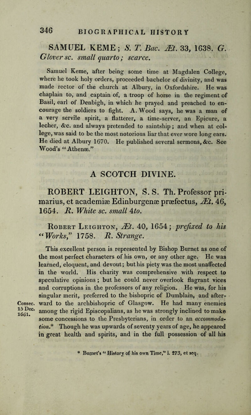 Consec. 15 Dec. 1661. 346 BIOGRAPHICAL HISTORY SAMUEL KEME; S. T.Bac. M.33, 1638. G. Glover sc. small quarto; scarce. Samuel Keme, after being some time at Magdalen College, where he took holy orders, proceeded bachelor of divinity, and was made rector of the church at Albury, in Oxfordshire. He was chaplain to, and captain of, a troop of horse in the regiment of Basil, earl of Denbigh, in which he prayed and preached to en- courage the soldiers to fight. A. Wood says, he was a man of a very servile spirit, a flatterer, a time-server, an Epicure, a lecher, &amp;c. and always pretended to saintship; and when at col- lege, was said to be the most notorious liar that ever wore long ears. He died at Albury 1670. He published several sermons, &amp;c. See Wood’s “Athenae.” A SCOTCH DIVINE. ROBERT LEIGHTON, S.S. Th. Professor pri- marius, et academic Edinburgense preefectus, JEt. 46, 1654. R. White sc. small 4to. Robert Leighton, JEt. 40, 1654; prefixed to his “Works” 1758. R. Strange. This excellent person is represented by Bishop Burnet as one of the most perfect characters of his own, or any other age. He was learned, eloquent, and devout; but his piety was the most unaffected in the world. His charity was comprehensive with respect to speculative opinions ; but he could never overlook flagrant vices and corruptions in the professors of any religion. He was, for his singular merit, preferred to the bishopric of Dumblain, and after- ward to the archbishopric of Glasgow. He had many enemies among the rigid Episcopalians, as he was strongly inclined to make some concessions to the Presbyterians, in order to an accommoda- tion.* Though he was upwards of seventy years of age, he appeared in great health and spirits, and in the full possession of all his