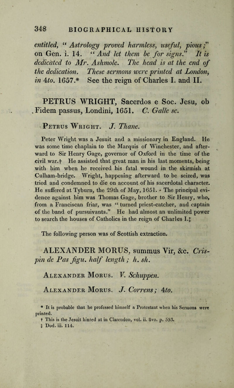 entitled, “ Astrology proved harmless, useful, pious on Gen. i. 14. “ And let them be for signs” It is dedicated to Mr. Ashmole. The head is at the end of the dedication. These sermons were printed at London, in Ato. 1657.* See the reign of Charles I. and II. PETRUS WRIGHT, Sacerdos e Soc. Jesu, ob ,Fidem passus, Londini, 1651. C. Galle sc. Petrus Wright. J. Thane. Peter Wright was a Jesuit and a missionary in England. He was some time chaplain to the Marquis of Winchester, and after- ward to Sir Henry Gage, governor of Oxford in the time of the civil war.f He assisted that great man in his last moments, being with him when he received his fatal wound in the skirmish at Culham-bridge. Wright, happening afterward to be seized, was tried and condemned to die on account of his sacerdotal character. He suffered at Tyburn, the 29th of May, 1651. » The principal evi- dence against him was Thomas Gage, brother to Sir Henry, who, from a Franciscan friar, was “ turned priest-catcher, and captain of the band of pursuivants.” He had almost an unlimited power to search the houses of Catholics in the reign of Charles 14 The following person was of Scottish extraction. ALEXANDER MORUS, sumraus Vir, &amp;c. Cris- pin de Pas figu. half length ; h. sh. Alexander Morus. V. Schuppen. Alexander Morus. J. Correns; Ato. * It is probable that he professed himself a Protestant when his Sermons were printed. t This is the Jesuit hinted at in Clarendon, vol. ii. 8vo. p. 553. X Dod. iii. 114.