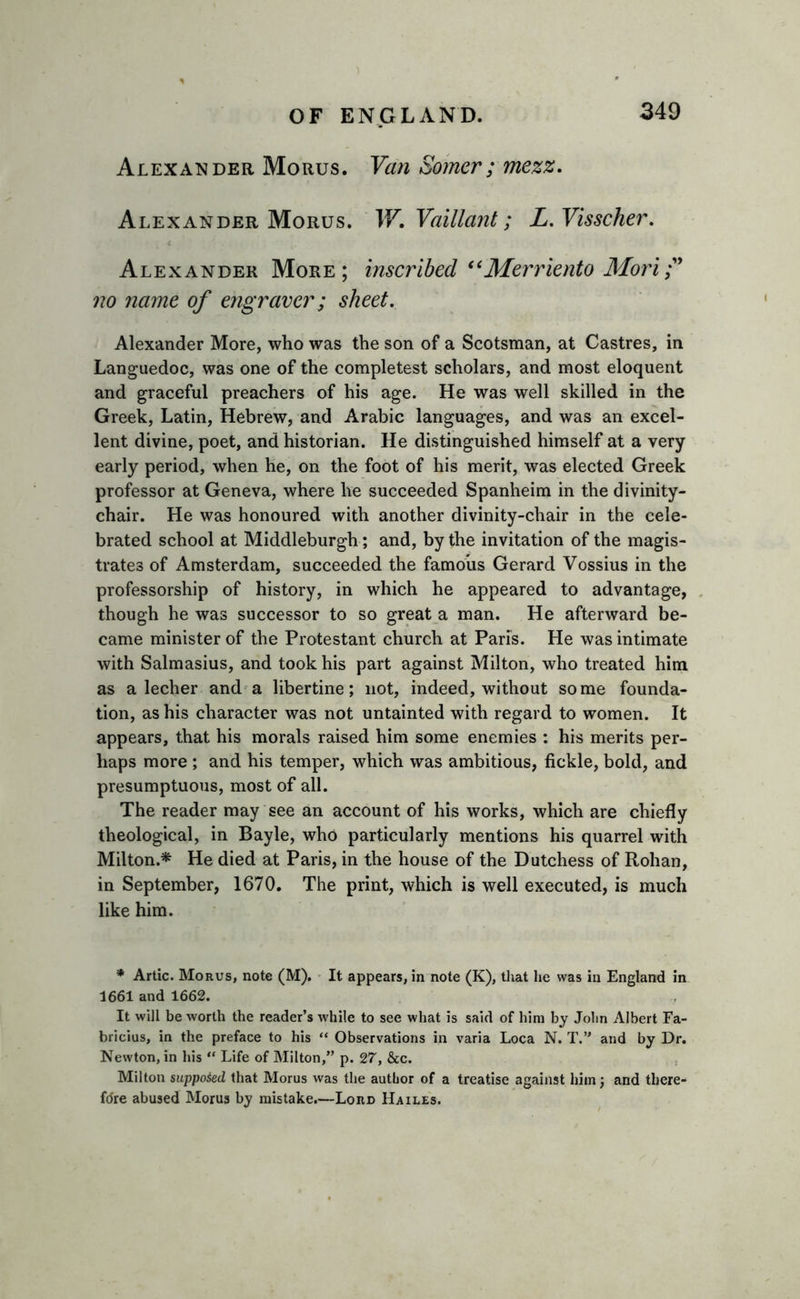 Alexander Morus. Van Somer; mezz. Alexander Morus. W. Vaillant; L.Visscher. Alexander More; inscribed “Merriento Mori no name of engraver; sheet. Alexander More, who was the son of a Scotsman, at Castres, in Languedoc, was one of the completest scholars, and most eloquent and graceful preachers of his age. He was well skilled in the Greek, Latin, Hebrew, and Arabic languages, and was an excel- lent divine, poet, and historian. He distinguished himself at a very early period, when he, on the foot of his merit, was elected Greek professor at Geneva, where lie succeeded Spanheim in the divinity- chair. He was honoured with another divinity-chair in the cele- brated school at Middleburgh ; and, by the invitation of the magis- trates of Amsterdam, succeeded the famous Gerard Vossius in the professorship of history, in which he appeared to advantage, though he was successor to so great a man. He afterward be- came minister of the Protestant church at Paris. He was intimate with Salmasius, and took his part against Milton, who treated him as a lecher and a libertine; not, indeed, without some founda- tion, as his character was not untainted with regard to women. It appears, that his morals raised him some enemies : his merits per- haps more ; and his temper, which was ambitious, fickle, bold, and presumptuous, most of all. The reader may see an account of his works, which are chiefly theological, in Bayle, who particularly mentions his quarrel with Milton.* He died at Paris, in the house of the Dutchess of Rohan, in September, 1670. The print, which is well executed, is much like him. * Artie. Morus, note (M). It appears, in note (K), that lie was in England in 1661 and 1662. It will be worth the reader’s while to see what is said of him by Jolin Albert Fa- bricius, in the preface to his “ Observations in varia Loca N. T.” and by Dr. Newton, in his “ Life of Milton,” p. 27, &amp;c. Milton suppoied that Morus was the author of a treatise against him; and there- fore abused Morus by mistake.—Lord Hailes.