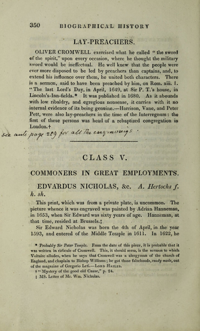 LAY-PREACHERS. OLIVER CROMWELL exercised what he called “ the sword of the spirit,” upon every occasion, where he thought the military sword would be ineffectual. He well knew that the people were ever more disposed to be led by preachers than captains, and, to extend his influence over them, he united both characters. There is a sermon, said to have been preached by him, on Rom. xiii. 1. “The last Lord’s Day, in April, 1649, at Sir P. T.’s house, in Lincoln’s-Inn-fields. * It was published in 1680. As it abounds with low ribaldry, and egregious nonsense, it carries with it no internal evidence of its being genuine.—Harrison, Vane, and Peter Pett, were also lay-preachers in the time of the Interregnum: the first of these persons was head of a rebaptized congregation in London. + ztyfrra&TZ* ^ CLASS V. COMMONERS IN GREAT EMPLOYMENTS. EDVARDUS NICHOLAS, &c. A. Hertochs f. h. sh. This print, which was from a private plate, is uncommon. The picture whence it was engraved was painted by Adrian Hanneman, in 1653, when Sir Edward was sixty years of age. Hanneman, at that time, resided at Brussels.J Sir Edward Nicholas was born the 4th of April, in the year 1593, and entered of the Middle Temple in 1611. In 1622, he * Probably Sir Peter Temple. From the date of this piece, it is probable that it was written in ridicule of Cromwell. This, it should seem, is the sermon to which Voltaire alludes, when he says that Cromwell was a clergyman of the church of England, and chaplain to Bishop Williams; he got those falsehoods,ready madexo\it of the magazine of Gregorio Leti.—Lord Hailes. t “ Mystery of the good old Cause,” p. 24. \ MS. Letter of Mr. Wm. Nicholas.