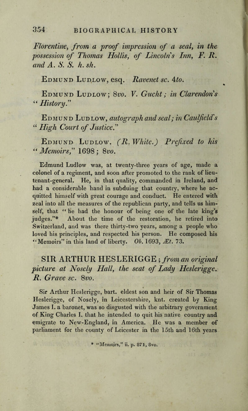 Florentine, from a 'proof impression of a seal, in the possession of Thomas Hollis, of Lincolns Inn, F. II and A. S. S. k.sh. Edmund Lud,low, esq. Ravenet sc. 4to. Edmund Ludlow; 8iw. V. Gucht; in Clarendon's “ History.” Edmund Ludlow, autograph and seal; in Caulfield's “ High Court of Justice.” Edmund Ludlow. (R. White.) Prefixed to his “Memoirs,” 1698; 8vo. Edmund Ludlow was, at twenty-three years of age, made a colonel of a regiment, and soon after promoted to the rank of lieu- tenant-general. He, in that quality, commanded in Ireland, and had a considerable hand in subduing that country, where he ac- quitted himself with great courage and conduct. He entered with zeal into all the measures of the republican party, and tells us him- self, that “ he had the honour of being one of the late king's judges.”* About the time of the restoration, he retired into Switzerland, and was there thirty-two years, among a people who loved his principles, and respected his person. He composed his “Memoirs” in this land of liberty. Ob. 1693, JEt. 73. SIR ARTHUR HESLERIGGE ;froman original picture at Nosely Hall, the seat of Lady Heslerigge. R. Grave sc. 8vo. Sir Arthur Heslerigge, bart. eldest son and heir of Sir Thomas Heslerigge, of Nosely, in Leicestershire, knt. created by King James I. a baronet, was so disgusted with the arbitrary government of King Charles I. that he intended to quit his native country and emigrate to New-England, in America. He was a member of parliament for the county of Leicester in the 15th and 16th years * “Memoirs,” ii. p. 871, 8vo.