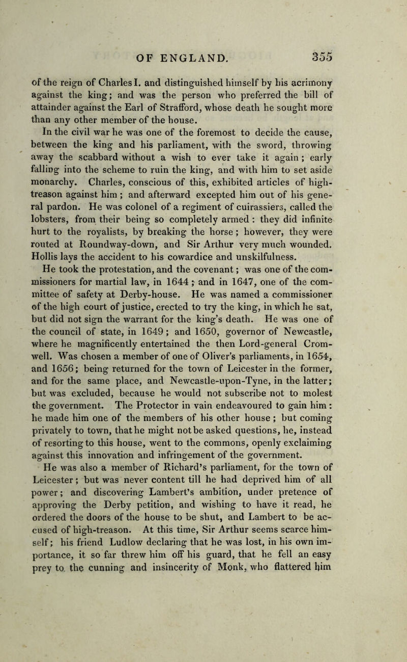 of the reign of Charles I. and distinguished himself by his acrimony against the king; and was the person who preferred the bill of attainder against the Earl of Strafford, whose death he sought more than any other member of the house. In the civil war he was one of the foremost to decide the cause, between the king and his parliament, with the sword, throwing away the scabbard without a wish to ever take it again ; early falling into the scheme to ruin the king, and with him to set aside monarchy. Charles, conscious of this, exhibited articles of high- treason against him ; and afterward excepted him out of his gene- ral pardon. He was colonel of a regiment of cuirassiers, called the lobsters, from their being so completely armed : they did infinite hurt to the royalists, by breaking the horse; however, they were routed at Roundway-down, and Sir Arthur very much wounded. Hollis lays the accident to his cowardice and unskilfulness. He took the protestation, and the covenant; was one of the com- missioners for martial law, in 1644; and in 1647, one of the com- mittee of safety at Derby-house. He was named a commissioner of the high court of justice, erected to try the king, in which he sat, but did not sign the warrant for the king’s death. He was one of the council of state, in 1649; and 1650, governor of Newcastle, where he magnificently entertained the then Lord-general Crom- well. Was chosen a member of one of Oliver’s parliaments, in 1654, and 1656; being returned for the town of Leicester in the former, and for the same place, and Newcastle-upon-Tyne, in the latter; but was excluded, because he would not subscribe not to molest the government. The Protector in vain endeavoured to gain him: he made him one of the members of his other house ; but coming privately to town, that he might not be asked questions, he, instead of resorting to this house, went to the commons, openly exclaiming against this innovation and infringement of the government. He was also a member of Richard’s parliament, for the town of Leicester; but was never content till he had deprived him of all power; and discovering Lambert’s ambition, under pretence of approving the Derby petition, and wishing to have it read, he ordered the doors of the house to be shut, and Lambert to be ac- cused of high-treason. At this time, Sir Arthur seems scarce him- self ; his friend Ludlow declaring that he was lost, in his own im- portance, it so far threw him off his guard, that he fell an easy prey to. the cunning and insincerity of Monk, who flattered him