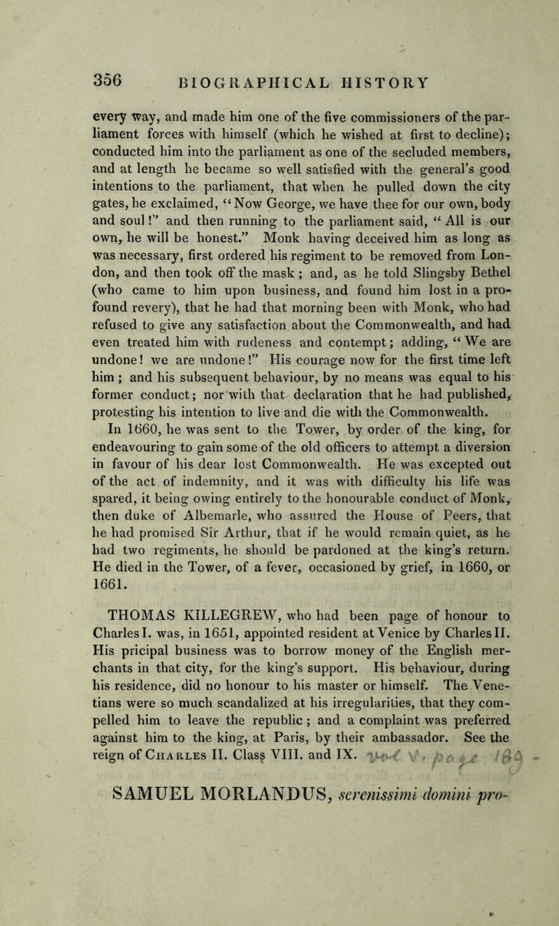 every way, and made him one of the five commissioners of the par- liament forces with himself (which he wished at first to decline); conducted him into the parliament as one of the secluded members, and at length he became so well satisfied with the general’s good intentions to the parliament, that when he pulled down the city gates, he exclaimed, “Now George, we have thee for our own, body and soul!” and then running to the parliament said, “ All is our own, he will be honest.” Monk having deceived him as long as was necessary, first ordered his regiment to be removed from Lon- don, and then took off the mask ; and, as he told Slingsby Bethel (who came to him upon business, and found him lost in a pro- found revery), that he had that morning been with Monk, who had refused to give any satisfaction about the Commonwealth, and had even treated him with rudeness and contempt; adding, “We are undone! we are undone!” His courage now for the first time left him ; and his subsequent behaviour, by no means was equal to his former conduct; nor with that declaration that he had published, protesting his intention to live and die with the Commonwealth. In 1660, he was sent to the Tower, by order of the king, for endeavouring to gain some of the old officers to attempt a diversion in favour of his dear lost Commonwealth. He was excepted out of the act of indemnity, and it was with difficulty his life was spared, it being owing entirely to the honourable conduct of Monk, then duke of Albemarle, who assured the House of Peers, that he had promised Sir Arthur, that if he would remain quiet, as he had two regiments, he should be pardoned at the king’s return. He died in the Tower, of a fever, occasioned by grief, in 1660, or 1661. THOMAS KILLEGREW, who had been page of honour to Charles I. was, in 1651, appointed resident at Venice by Charles II. His pricipal business was to borrow money of the English mer- chants in that city, for the king’s support. His behaviour, during his residence, did no honour to his master or himself. The Vene- tians were so much scandalized at his irregularities, that they com- pelled him to leave the republic ; and a complaint was preferred against him to the king, at Paris, by their ambassador. See the reign of Charles II. Class VIII. and IX. m s - £ SAMUEL MORLANDUS, serenissimi domini pro-
