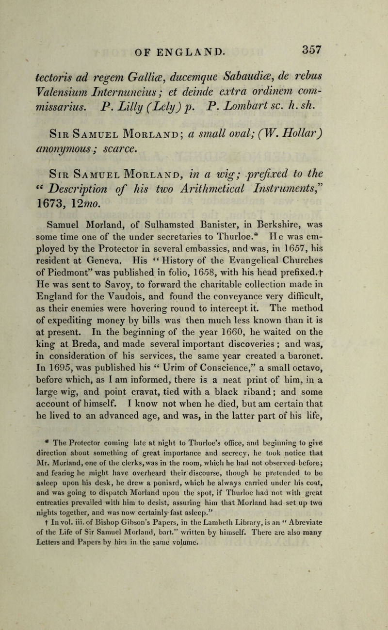 tectoris ad regem Gallice, ducemque Sabaudice, de rebus Valensium Internuncius; et deinde extra ordinem com- missarius. P. Lilly (Lely) p. P. Lombart sc. h.sh. Sir Samuel Morland; a small oval; (W. Hollar) anonymous; scarce. Sir Samuel Morland, in a wig; prefixed to the “ Description of his two Arithmetical Instruments 1673, 12mo. Samuel Morland, of Sulhamstecl Banister, in Berkshire, was some time one of the under secretaries to Thurloe.* He was em- ployed by the Protector in several embassies, and was, in 1657, his resident at Geneva. His ** History of the Evangelical Churches of Piedmont” was published in folio, 1658, with his head prefixed.t He was sent to Savoy, to forward the charitable collection made in England for the Vaudois, and found the conveyance very difficult, as their enemies were hovering round to intercept it. The method of expediting money by bills was then much less known than it is at present. In the beginning of the year 1660, he waited on the king at Breda, and made several important discoveries ; and was, in consideration of his services, the same year created a baronet. In 1695, was published his “ Urim of Conscience,” a small octavo, before which, as I am informed, there is a neat print of him, in a large wig, and point cravat, tied with a black riband; and some account of himself. I know not when he died, but am certain that he lived to an advanced age, and was, in the latter part of his life, * The Protector coming late at night to Thurloe’s office, and beginning to give direction about something of great importance and secrecy, he took notice that Mr. Morland, one of the clerks,was in the room, which he had not observed before; and fearing he might have overheard their discourse, though he pretended to be asleep upon his desk, he drew a poniard, which he always carried under his coat, and was going to dispatch Morland upon the spot, if Thurloe had not with great entreaties prevailed with him to desist, assuring him that Morland had set up two nights together, and was now certainly fast asleep.” t In vol. iii. of Bishop Gibson’s Papers, in the Lambeth Library, is an “ Abreviate of the Life of Sir Samuel Morland, bait.” written by himself. There are also many Letters and Papers by him in the same volume.