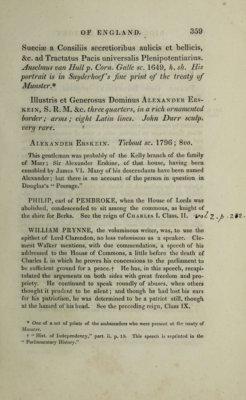 Sueciae a Consiliis secretioribus aulicis et bellicis, &amp;c. ad Tractatus Pacis universalis Plenipotentiarius. Anselmus van Hull p. Corn. Gcdle sc. 1649, h.sh. His 'portrait is in Suyderhoef's fine print of the treaty of Munster.* Illustris et Generosus Dominus Alexander Ers- kein, S. R. M. &amp;c. three quarters, in a rich ornamented border; arms; eight Latin lines. John Durr sculp, very rare. * Alexander Erskein. Tiebout sc. 1796; 8vo. This gentleman was probably of the Kelly branch of the family of Marr; Sir Alexander Erskine, of that house, having been ennobled by James VI. Many of his descendants have been named Alexander; but there is no account of the person in question in Douglas’s “ Peerage.” PHILIP, earl of PEMBROKE, when the House of Lords was abolished, condescended to sit among the commons, as knight of the shire for Berks. See the reign of Charles I. Class. II. 2 WILLIAM PRYNNE, the voluminous writer, was, to use the epithet of Lord Clarendon, no less voluminous as a speaker. Cle- ment Walker mentions, with due commendation, a speech of his addressed to the House of Commons, a little before the death of Charles I. in which he proves his concessions to the parliament to be sufficient ground for a peace.f He has, in this speech, recapi- tulated the arguments on both sides with great freedom and pro- priety. He continued to speak roundly of abuses, when others thought it prudent to be silent; and though he had lost his ears for his patriotism, he was determined to be a patriot still, though at the hazard of his head. See the preceding reign, Class IX. * One of a set of prints of the ambassadors who were present at the treaty of Munster. t “ Hist, of Independency,” part. ii. p. 15. This speech is reprinted in the “ Parliamentary History.” yt> -Z t2.
