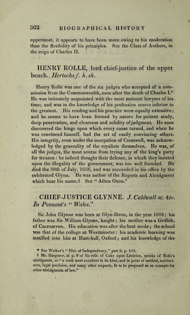 uppermost, it appears to have been more owing to his moderation than the flexibility of his principles. See the Class of Authors, in the reign of Charles II. HENRY ROLLE, lord chief-justice of the upper bench. Hertochsf. h.sh. Henry Rolle was one of the six judges who accepted of a com- mission from the Commonwealth, soon after the death of Charles I.* He was intimately acquainted with the most eminent lawyers of his time; and was in the knowledge of his profession scarce inferior to the greatest.. His reading and his practice were equally extensive; and he seems to have been formed by nature for patient study, deep penetration, and clearness and solidity of judgment. He soon discovered the hinge upon which every cause turned, and when he was convinced himself, had the art of easily convincing others. His integrity, even under the usurpation of Cromwell, was acknow- ledged by the generality of the royalists themselves. He was, of all the judges, the most averse from trying any of the king’s party for treason: he indeed thought their defence, in which they insisted upon the illegality of the government, was too well founded. He died the 30th of July, 1656, and was succeeded in his office by the celebrated Glynn. He was author of the Reports and Abridgment which bear his name,t See “ Athen Oxon.” CHIEF-JUSTICE GLYNNE. J.Caldwall scAto. In Pennant's “ Wales.” Sir John Glynne was born at Glyn-llivon, in the year 1602; his father was Sir William Glynne, knight; his mother was a Griffith, of Caernarvon. His education was after the best mode ; the school was that of the college at Westminster: his academic learning was instilled into him at Hart-hall, Oxford ; and his knowledge of the * See Walker’s “ Hist, of Independency,” part ii. p. 119. t Mr. Hargrave, at p. 9 of his edit, of Coke upon Littleton, speaks of Rolle’s abridgment, as “ a work most excellent in its kind, and in point of method, succinct- ness, legal precision, and many other respects, fit to be proposed as an example for other abridgments of law.”