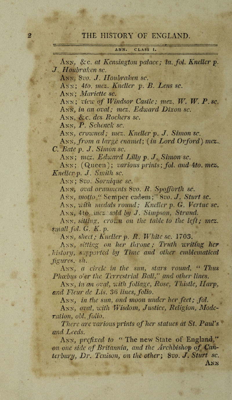 ANN. CLASS I. An(£t> 8zc. at Kensington palace; la. fol. Kneller p. J. Houbraken sc. Ann, Svo. J. Houbraken sc. Ann; 4to. mez. Kneller p. B. Lens sc. Ann; Mariette sc. Ann; view of Windsor Castle; mez. W. W. P.sc. Ann, in an oval; mez. Edward Dixon sc. Ann, &amp;c. des Rockers sc. Ann, P. Schenck sc. Ann, crowned; mez. Kneller p. J. Simon sc. Ann .from a large enamel; (in Lord Orford) mez., C. Bate p. J. Simon sc. Ann; mez. Edward Lilly p. J. Simon sc. Ann; (Queen); various prints; fol. and 4to. mez. Kneller p. J. Smith sc. Ann; Svo. Sornique sc. Ann, oval ornaments Svo. R. Spojforth sc. Ann, motto f Semper eadem;” Svo. J. Sturt sc. Ann, with medals round; Kneller p. G. Vcrtne sc< Ann, 4to. mez. sold by J. Simpson, Strand. Ann, sitting, crown on the table to the left; mez. small fol. G. K. p. Ann, sheet; Kneller p. R. White sc. 1703. Ann, sitting on her throne; Truth writing her history, supported by Time and other emblematical figures, sh. Ann, a circle in the sun, stars round, ct 77ins Phoebus o'er the Terrestrial Ball,” and other lines. Ann, in an oval, with foliage, Rose, Thistle, Harp, and Fleur de Lis. 36 lines, folio. Ann, in the sun, and moon under her feet; fol. Ann, oval, with Wisdom, Justice, Religion, Mode- ration, obi. folio. There are various prints of her statues at St. Paul's and Leeds. Ann, prefixed to “ The new State of England/' on one side of Britannia, and the Archbishop of Can- terbury, Dr. Tcnison, on the other; Svo. J. Sturt sc. Ann