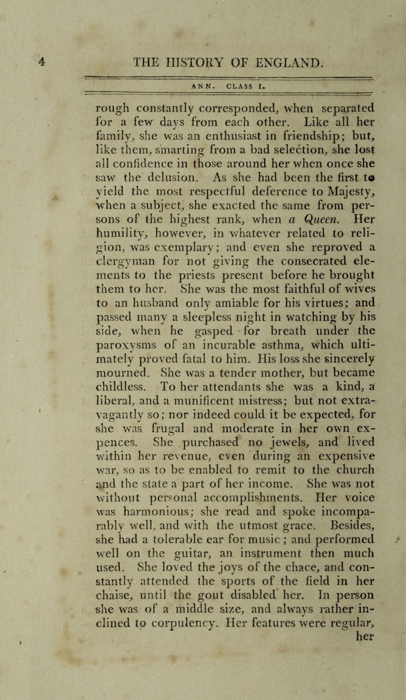 ANN. CLASS I. rough constantly corresponded, when separated for a few days from each other. Like all her family, she was an enthusiast in friendship; but, like them, smarting from a bad selection, she lost all confidence in those around her when once she saw the delusion. As she had been the first to yield the most respectful deference to Majesty, when a subject, she exacted the same from per- sons of the highest rank, when a Queen. Her humility, however, in whatever related to reli- gion, was exemplary; and even she reproved a clergyman for not giving the consecrated ele- ments to the priests present before he brought them to her. She was the most faithful of wives to an husband only amiable for his virtues; and passed many a sleepless night in watching by his side, when he gasped for breath under the paroxysms of an incurable asthma, which ulti- mately proved fatal to him. Llis loss she sincerely mourned. She was a tender mother, but became childless. To her attendants she was a kind, a liberal, and a munificent mistress; but not extra- vagantly so; nor indeed could it be expected, for she was frugal and moderate in her own ex- pences. She purchased no jewels, and lived within her revenue, even during an expensive war, so as to be enabled to remit to the church and the state a part of her income. She was not without personal accomplishments. Her voice was harmonious; she read and spoke incompa- rably well, and with the utmost grace. Besides, she had a tolerable ear for music ; and performed / well on the guitar, an instrument then much used. She loved the joys of the chace, and con- stantly attended the sports of the field in her chaise, until the gout disabled her. In person she was of a middle size, and always rather in- clined to corpulency. Her features were regular, her