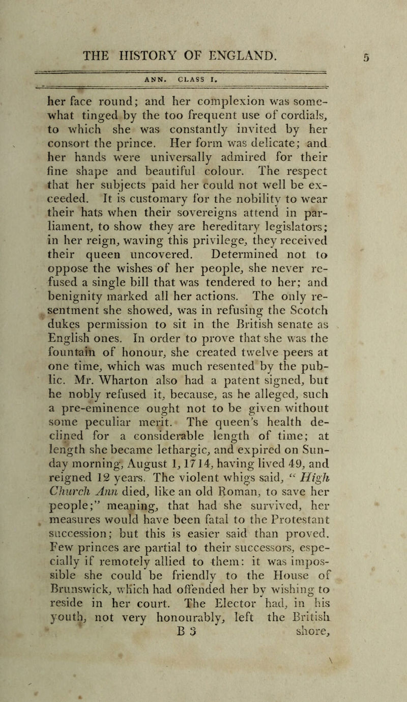 ANN. CLASS I. her face round; and her complexion was some- what tinged by the too frequent use of cordials, to which she was constantly invited by her consort the prince. Her form was delicate; and her hands were universally admired for their fine shape and beautiful colour. The respect that her subjects paid her could not well be ex- ceeded. It is customary for the nobility to wear their hats when their sovereigns attend in par- liament, to show they are hereditary legislators; in her reign, waving this privilege, they received their queen uncovered. Determined not to oppose the wishes of her people, she never re- fused a single bill that was tendered to her; and benignity marked all her actions. The only re- sentment she showed, was in refusing the Scotch dukes permission to sit in the British senate as English ones. In order to prove that she was the fountain of honour, she created twelve peers at one time, which was much resented by the pub- lic. Mr. Wharton also had a patent signed, but he nobly refused it, because, as he alleged, such a pre-eminence ought not to be given without some peculiar merit. The queen’s health de- clined for a considerable length of time; at length she became lethargic, and expired on Sun- day morning, August 1,1714, having lived 49, and reigned 12 years. The violent whigs said, <f High Church Ann died, like an old Roman, to save her people;” meaning, that had she survived, her measures would have been fatal to the Protestant succession; but this is easier said than proved. Few princes are partial to their successors, espe- cially if remotely allied to them: it was impos- sible she could be friendly to the House of Brunswick, which had offended her by wishing to reside in her court. The Elector had, in his youth, not very honourably, left the British B 3 shore.