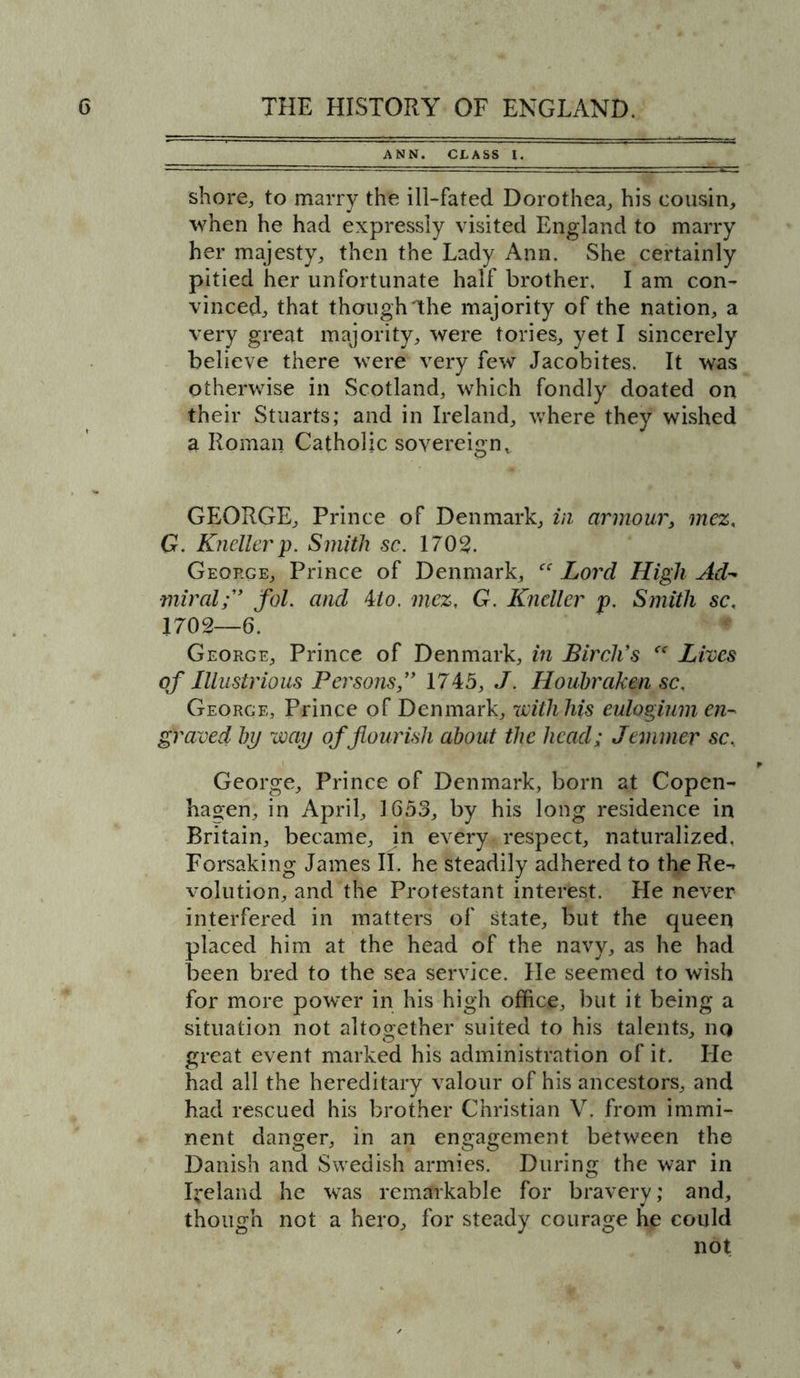 ANN. CLASS I. shore, to marry the ill-fated Dorothea, his cousin, when he had expressly visited England to marry her majesty, then the Lady Ann. She certainly pitied her unfortunate half brother, I am con- vinced, that though Ihe majority of the nation, a very great majority, were tories, yet I sincerely believe there were very few Jacobites. It was otherwise in Scotland, which fondly doated on their Stuarts; and in Ireland, where they wished a Roman Catholic sovereign, GEORGE, Prince of Denmark, in armour, mez, G. Knellerp. Smith sc. 1702. George, Prince of Denmark, “ Lord High Ad- miralf fol. and 4:1 o. mez, G. Kneller p. Smith sc, 1702—6. George, Prince of Denmark, in Birch's “ Lives of Illustrious Persons,” 1745, J. Houbraken sc. George, Prince of Denmark, with his eulogium en- graved by way of flourish about the head; Jemmer sc, George, Prince of Denmark, born at Copen- hagen, in April, 1653, by his long residence in Britain, became, in every respect, naturalized. Forsaking James II. he steadily adhered to the Re- volution, and the Protestant interest. He never interfered in matters of state, but the queen placed him at the head of the navy, as he had been bred to the sea service. He seemed to wish for more power in his high office, but it being a situation not altogether suited to his talents, no great event marked his administration of it. He had all the hereditary valour of his ancestors, and had rescued his brother Christian V. from immi- nent danger, in an engagement between the Danish and Swedish armies. During the war in Iceland he was remarkable for bravery; and, though not a hero, for steady courage he could not