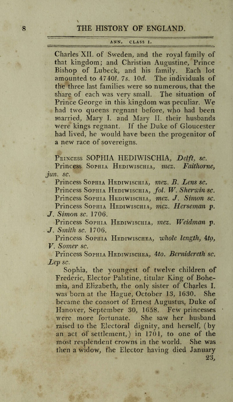 ANN. CLASS I. Charles XII. of Sweden, and the royal family of that kingdom; and Christian Augustine, Prince Bishop of Lubeck, and his family. Each lot amounted to 4740l. 7 s. lOd. The individuals of the three last families were so numerous, that the share of each was very small. The situation of Prince George in this kingdom was peculiar. We had two queens regnant before, who had been married, Mary I. and Mary II. their husbands were kings regnant. If the Duke of Gloucester had lived, he would have been the progenitor of a new race of sovereigns. Princess SOPHIA HEDIWISCHIA, Delft, sc. Princess Sophia Hediwischia, mez. Faithovne, jun. sc. Princess Sophia Hediwischia, mez. B. Lens sc. Princess Sophia Hediwischia, fol. W. Sherwin sc. Princess Sophia Hediwischia, mez. J. Simon sc. Princess Sophia Hediwischia, mez. Herseman p. J. Simon sc. 1706. Princess Sophia Hediwischia, mez. Weidman p. J. Smith sc. 1706. Princess Sophia Hediwischea, whole length, 4to, V. Somer sc. Princess Sophia Hediwischea, 4to. Bernidereth sc. Lep sc. Sophia, the youngest of twelve children of Frederic, Elector Palatine, titular King of Bohe- mia, and Elizabeth, the only sister of Charles I. was born at the Hague, October 13, 1630. She became the consort of Ernest Augustus, Duke of Hanover, September 30, 1658. Few princesses were more fortunate. She saw her husband raised to the Electoral dignity, and herself, (by an act of settlement,) in 1701, to one of the most resplendent crowns in the world. She was then a widow, the Elector having died January 23,