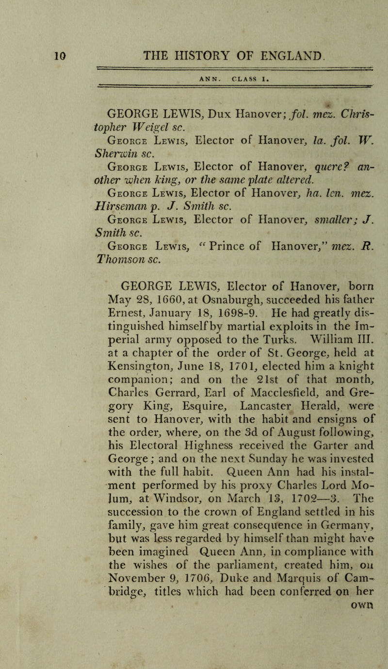ANN. CLASS I. GEORGE LEWIS, Dux Hanover; fol. mez. Chris- topher Weigel sc. George Lewis, Elector of Hanover, la. fol. W. Sherwin sc. George Lewis, Elector of Hanover, quere? an- other when king, or the same plate altered. George Lewis, Elector of Hanover, ha. len. mez. Hirseman p. J. Smith sc. George Lewis, Elector of Hanover, smaller; J. Smith sc. George Lewis, “ Prince of Hanover,” mez. B. Thomson sc. GEORGE LEWIS, Elector of Hanover, born May 28, 1660, at Osnaburgh, succeeded his father Ernest, January 18, 1698-9. He had greatly dis- tinguished himself by martial exploits in the Im- perial army opposed to the Turks. William III. at a chapter of the order of St. George, held at Kensington, June 18, 1701, elected him a knight companion; and on the 21st of that month, Charles Gerrard, Earl of Macclesfield, and Gre- gory King, Esquire, Lancaster Herald, were sent to Hanover, with the habit and ensigns of the order, where, on the 3d of August following, his Electoral Highness received the Garter and George; and on the next Sunday he was invested with the full habit. Queen Ann had his instal- ment performed by his proxy Charles Lord Mo- lum, at Windsor, on March 13, 1702—3. The succession to the crown of England settled in his family, gave him great consequence in Germany, but was less regarded by himself than might have been imagined Queen Ann, in compliance with the wishes of the parliament, created him, on November 9, 1706, Duke and Marquis of Cam- bridge, titles which had been conferred on her own