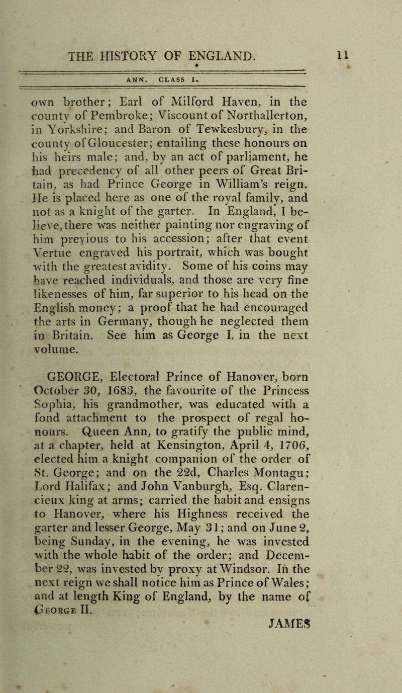 ANN. CLASS I. own brother; Earl of Milford Haven, in the county of Pembroke; Viscount of Northallerton, in Yorkshire; ancl Baron of Tewkesbury, in the county of Gloucester; entailing these honours on his heirs male; and, by an act of parliament, he had precedency of all other peers of Great Bri- tain, as had Prince George in William’s reign. He is placed here as one of the royal family, and not as a knight of the garter. In England, I be- lieve, there was neither painting nor engraving of him previous to his accession; after that event Vertue engraved his portrait, which was bought with the greatest avidity. Some of his coins may have reached individuals, and those are very fine likenesses of him, far superior to his head on the English money; a proof that he had encouraged the arts in Germany, though he neglected them in Britain. See him as George I, in the next volume. GEORGE, Electoral Prince of Hanover, born October 30, 1683, the favourite of the Princess Sophia, his grandmother, was educated with a fond attachment to the prospect of regal ho- nours. Queen Ann, to gratify the public mind, at a chapter, held at Kensington, April 4, 1706, elected him a knight companion of the order of St. George; and on the 22d, Charles Montagu; Lord Halifax; and John Vanburgh, Esq. Claren- cieux king at arms; carried the habit and ensigns to Hanover, where his Highness received the garter and lesser George, May 31; and on June 2, being Sunday, in the evening, he was invested with the whole habit of the order; and Decem- ber 22, was invested by proxy at Windsor. In the next reign we shall notice him as Prince of Wales; and at length King of England, by the name of George II, JAMES