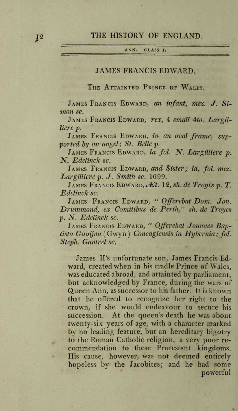 ANN. CLASS I. JAMES FRANCIS EDWARD, The Attainted Prince of Wales. James Francis Edward, an infant, mez. J. Si- mon sc. James Francis Edward, rex, 4 small Mo. Largil- liere p. James Francis Edward, in an oval frame, sup- ported by an angel; St. Belle p. James Francis Edward, la fol. N. Largilliere p. N. Edelinck sc. James Francis Edward, and Sister; la. fol. mez. Largilliere p. J. Smith sc. 1699. James Francis Edward, JEt. 12, sh. de Troyes p. T. Edelinck sc. James Francis Edward, “ Offerebat Dom. Jon. Drummond, ex Comitibus de Perth,” sh. de Troyes p. N. Edelinck sc. James Francis Edward, “ Offerebat Joannes Bap- tista Guuijnn (Gwyn) Concagiensis in Hybernia; fol. Steph. Gantrel sc. James IPs unfortunate son, James Francis Ed- ward, created when in his cradle Prince of Wales, was educated abroad, and attainted by parliament, but acknowledged by France, during the wars of Queen Ann, as successor to his father. It is known that he offered to recognize her right to the crown, if she would endeavour to secure his succession. At the queen’s death he was about twenty-six years of age, with a character marked by no leading feature, but an hereditary bigotry to the Roman Catholic religion, a very poor re- commendation to these Protestant kingdoms. His cause, however, was not deemed entirely hopeless by the Jacobites; and he had some powerful