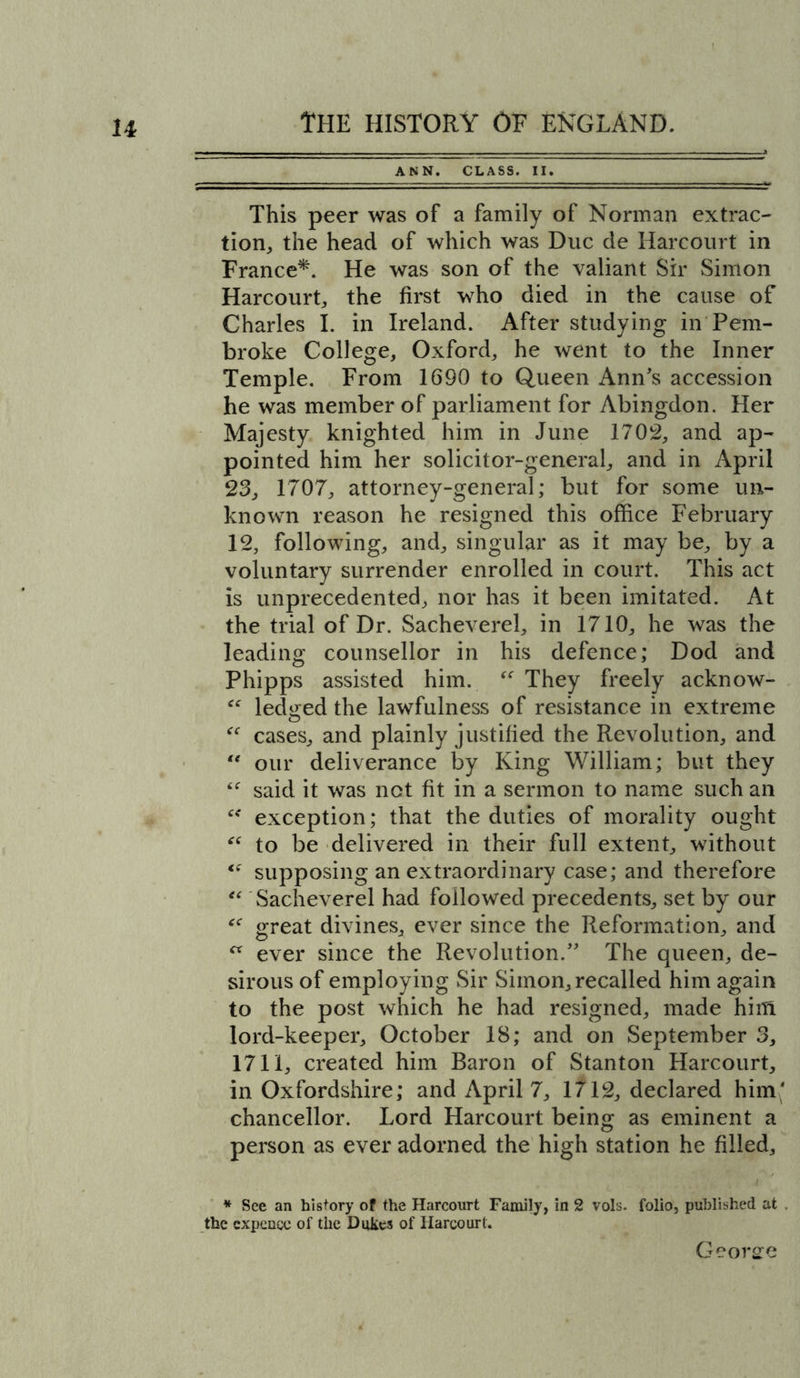 u ANN. CLASS. II. This peer was of a family of Norman extrac- tion, the head of which was Due de Harcourt in France*. He was son of the valiant Sir Simon Harcourt, the first who died in the cause of Charles I. in Ireland. After studying in Pem- broke College, Oxford, he went to the Inner Temple. From 1690 to Queen Ann's accession he was member of parliament for Abingdon. Her Majesty knighted him in June 1702, and ap- pointed him her solicitor-general, and in April 23, 1707, attorney-general; but for some un- known reason he resigned this office February 12, following, and, singular as it may be, by a voluntary surrender enrolled in court. This act Is unprecedented, nor has it been imitated. At the trial of Dr. Sacheverel, in 1710, he was the leading counsellor in his defence; Dod and Phipps assisted him. “ They freely acknow- <c ledged the lawfulness of resistance in extreme “ cases, and plainly justified the Revolution, and “ our deliverance by King William; but they “ said it was net fit in a sermon to name such an “ exception; that the duties of morality ought “ to be delivered in their full extent, without ce supposing an extraordinary case; and therefore “ Sacheverel had followed precedents, set by our “ great divines, ever since the Reformation, and  ever since the Revolution. The queen, de- sirous of employing Sir Simon, recalled him again to the post which he had resigned, made him lord-keeper, October 18; and on September 3, 1711, created him Baron of Stanton Harcourt, in Oxfordshire; and April 7, 1712, declared him* chancellor. Lord Harcourt being as eminent a person as ever adorned the high station he filled. * See an history of the Harcourt Family, in 2 vols. folio, published at . the expense of the Dukes of Harcourt.