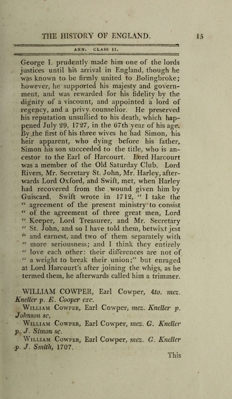 ANN. CLASS II. George I. prudently made him one of the lords justices until hi&amp; arrival in England, though he was known to be firmly united to Bolingbroke; however, he supported his majesty and govern- ment, and was rewarded for his fidelity by the dignity of a viscount, and appointed a lord of regency, and a privy counsellor. He preserved his reputation unsullied to his death, which hap- pened July 29, 1727, in the 67th year of his age. By the first of his three wives he had Simon, his heir apparent, who dying before his father, Simon his son succeeded to the title, who is an- cestor to the Earl of Harcourt. L'ord Harcourt was a member of the Old Saturday Club. Lord Rivers, Mr. Secretary St. John, Mr. Harley, after- wards Lord Oxford, and Swift, met, when Harley had recovered from the wound given him by Guiscard. Swift wrote in 1712, “ I take the “ agreement of the present ministry to consist  of the agreement of three great men. Lord “ Keeper, Lord Treasurer, and Mr. Secretary St. John, and so I have told them, betwixt jest “ and earnest, and two of them separately with “ more seriousness; and I think they entirely “ love each other: their differences are not of a weight to break their union;” but enraged at Lord Harcourt’s after joining the whigs, as he termed them, he afterwards called him a trimmer. WILLIAM COWPER, Earl Cowper, 4to. mez. Kneller p. E. Cooper exc. William Cowper, Earl Cowper, mez. Kneller p. Jolmson sc. William Cowper, Earl Cowper, mez. G. Kneller p. J. Simon sc. William Cowper, Earl Cowper, mez. G. Kneller p. J. Smith, 1707.
