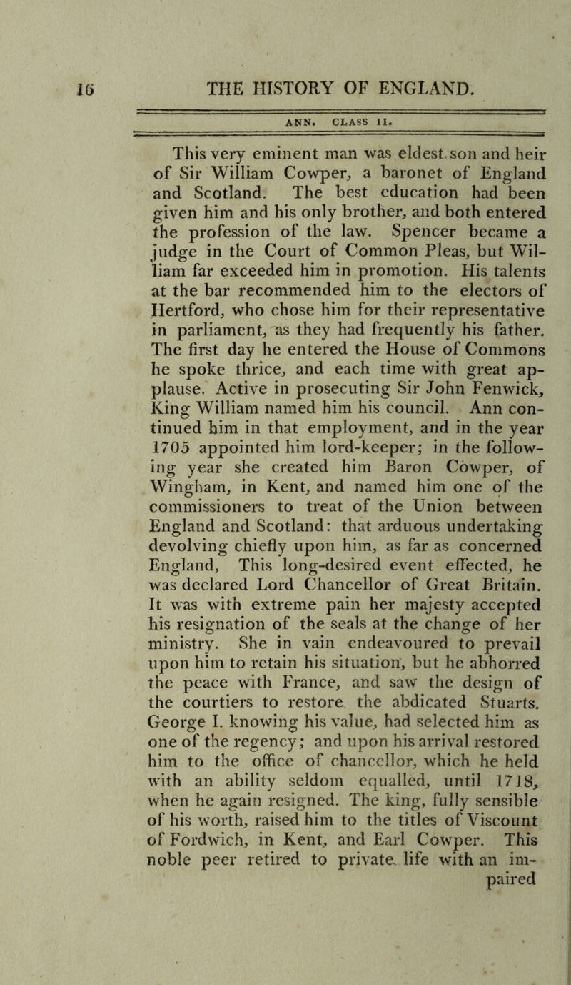 ANN. CLASS II. This very eminent man was eldest, son and heir of Sir William Cowper, a baronet of England and Scotland. The best education had been given him and his only brother, and both entered the profession of the law. Spencer became a judge in the Court of Common Pleas, but Wil- liam far exceeded him in promotion. His talents at the bar recommended him to the electors of Hertford, who chose him for their representative in parliament, as they had frequently his father. The first day he entered the House of Commons he spoke thrice, and each time with great ap- plause. Active in prosecuting Sir John Fenwick, Kins; William named him his council. Ann con- tinued him in that employment, and in the year 1705 appointed him lord-keeper; in the follow- ing year she created him Baron Cowper, of Wingham, in Kent, and named him one of the commissioners to treat of the Union between England and Scotland: that arduous undertaking devolving chiefly upon him, as far as concerned England, This long-desired event effected, he was declared Lord Chancellor of Great Britain. It was with extreme pain her majesty accepted his resignation of the seals at the change of her ministry. She in vain endeavoured to prevail upon him to retain his situation, but he abhorred the peace with France, and saw the design of the courtiers to restore the abdicated Stuarts. George I. knowing his value, had selected him as one of the regency; and upon his arrival restored him to the office of chancellor, which he held with an ability seldom equalled, until 1718, when he again resigned. The king, fully sensible of his worth, raised him to the titles of Viscount of Fordwich, in Kent, and Earl Cowper. This noble peer retired to private life with an im- paired