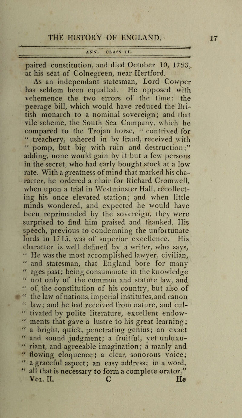 ANN. CLASS II. paired constitution, and died October 10* 1723, at his seat of Colnegreen, near Hertford. As an independant statesman. Lord Cowper has seldom been equalled. He opposed with vehemence the two errors of the time: the peerage bill, which would have reduced the Bri- tish monarch to a nominal sovereign; and that vile scheme, the South Sea Company, which he compared to the Trojan horse, “ contrived for “ treachery* ushered in by fraud, received with “ pomp, but big with ruin and destruction;’' adding, none would gain by it but a few persons in the secret, who had early bought stock at a low rate. With a greatness of mind that marked his cha- racter, he ordered a chair for Richard Cromwell, when upon a trial in Westminster Hall, recollect- ing his once elevated station; and when little minds wondered, and expected he would have been reprimanded by the sovereign, they were surprised to find him praised and thanked. His speech, previous to condemning the unfortunate lords in 1715, was of superior excellence. His character is well defined by a writer, who says, **' He was the most accomplished lawyer, civilian,  and statesman, that England bore for many  ages past; being consummate in the knowledge “ not only of the common and statute law, and “ of the constitution of his country, but also of <( the law of nations, imperial institutes, and canon “ law; and he had received from nature, and cul- tivated by polite literature, excellent endow- “ ments that gave a lustre to his great learning; “ a bright, quick, penetrating genius; an exact “ and sound judgment; a fruitful, yet unluxu*- riant, and agreeable imagination; a manly and “ flowing eloquence; a clear, sonorous voice; a graceful aspect; an easy address; in a word, “ all that is necessary to form a complete orator.” Vol. IL C He