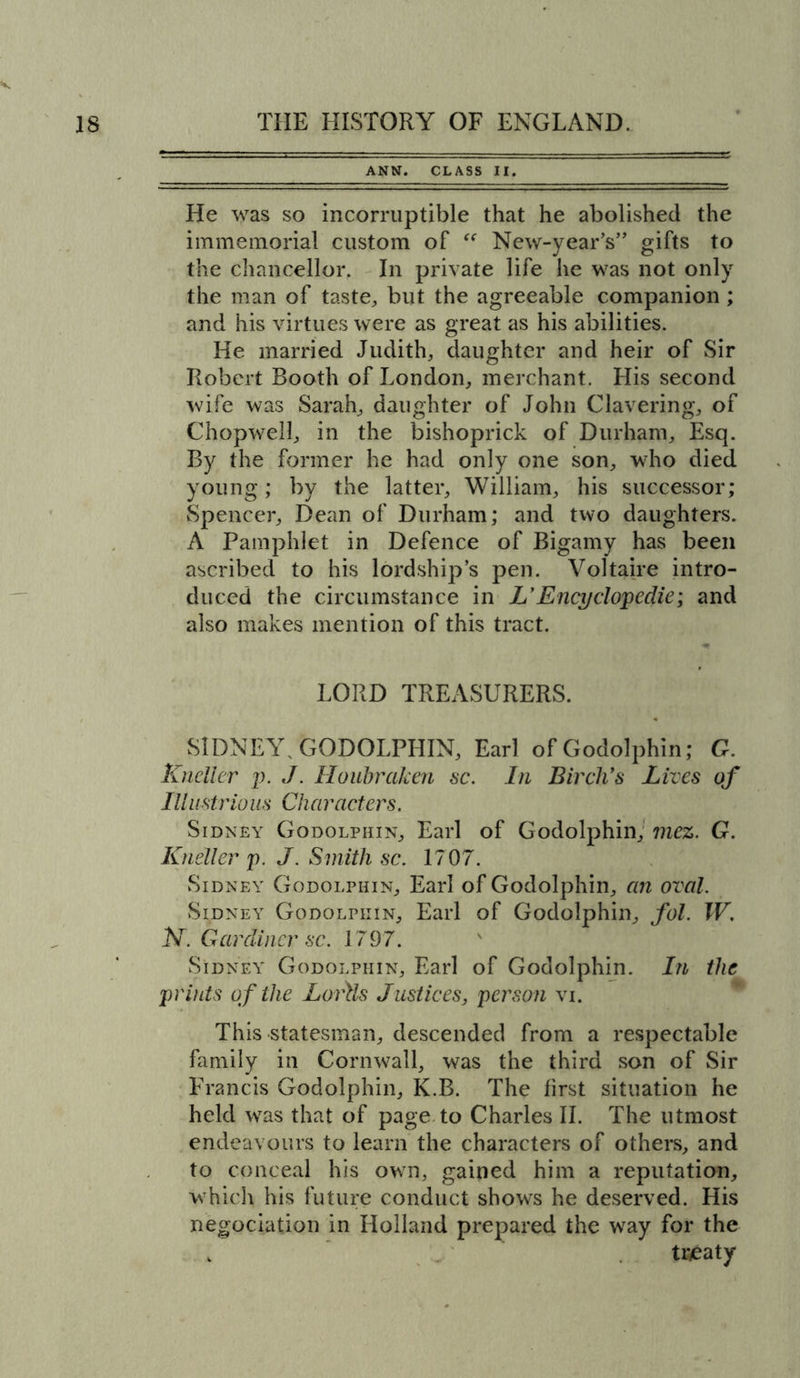 ANN. CLASS II. He was so incorruptible that he abolished the immemorial custom of et New-year’s” gifts to the chancellor. In private life he was not only the man of taste, but the agreeable companion; and his virtues were as great as his abilities. He married Judith, daughter and heir of Sir Robert Booth of London, merchant. His second wife was Sarah, daughter of John Clavering, of Chopwell, in the bishoprick of Durham, Esq. By the former he had only one son, who died young; by the latter, William, his successor; Spencer, Dean of Durham; and two daughters. A Pamphlet in Defence of Bigamy has been ascribed to his lordship’s pen. Voltaire intro- duced the circumstance in Z’Encyclopedic; and also makes mention of this tract. LORD TREASURERS. SIDNEY, GODOLPHIN, Earl ofGodolphin; G. Kneller p. J. Houbraken sc. In Birch's Lives of IIIustria us Characters. Sidney Godolphin, Earl of Godolphin, mez. G. Kneller p. J. Smith sc. 1707. Sidney Godolphin, Earl of Godolphin, an oval. Sidney Godolphin, Earl of Godolphin, fol. IV. N. Gardiner sc. 1797. Sidney Godolphin, Earl of Godolphin. In the prints of the LoAls Justices, person vi. This statesman, descended from a respectable family in Cornwall, was the third son of Sir Francis Godolphin, K.B. The first situation he held was that of page to Charles II. The utmost endeavours to learn the characters of others, and to conceal his own, gained him a reputation, which his future conduct shows he deserved. His negociation in Holland prepared the way for the . treaty