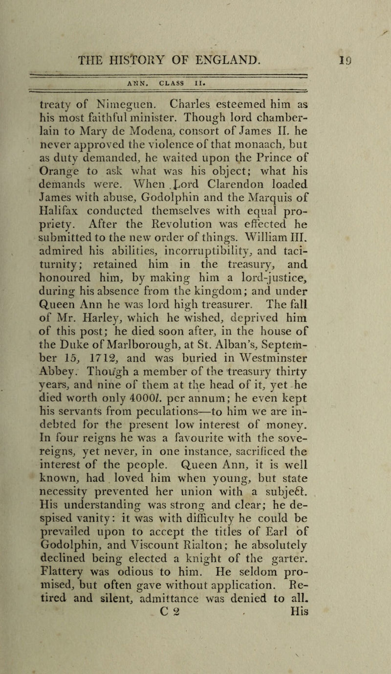 ANN. CLASS II. treaty of Nitneguen. Charles esteemed him as his most faithful minister. Though lord chamber- lain to Mary de Modena,, consort of James II. he never approved the violence of that monaach, but as duty demanded, he waited upon the Prince of Orange to ask what was his object; what his demands were. When Lord Clarendon loaded James with abuse, Godolphin and the Marquis of Halifax conducted themselves with equal pro- priety. After the Revolution was effected he submitted to the new order of things. William III. admired his abilities, incorruptibility, and taci- turnity; retained him in the treasury, and honoured him, by making him a lord-justice, during his absence from the kingdom; and under Queen Ann he was lord high treasurer. The fall of Mr. Harley, which he wished, deprived him of this post; he died soon after, in the house of the Duke of Marlborough, at St. Alban’s, Septem- ber 15, 1712, and was buried in Westminster Abbey. Though a member of the treasury thirty years, and nine of them at the head of it, yet he died worth only 4000L per annum; he even kept his servants from peculations—to him we are in- debted for the present low interest of money. In four reigns he was a favourite with the sove- reigns, yet never, in one instance, sacrificed the interest of the people. Queen Ann, it is well known, had loved him when young, but state necessity prevented her union with a subje6L His understanding was strong and clear; he de- spised vanity: it was with difficulty he could be prevailed upon to accept the titles of Earl of Godolphin, and Viscount Rialton; he absolutely declined being elected a knight of the garter. Flattery was odious to him. He seldom pro- mised, but often gave without application. Re- tired and silent, admittance was denied to all.